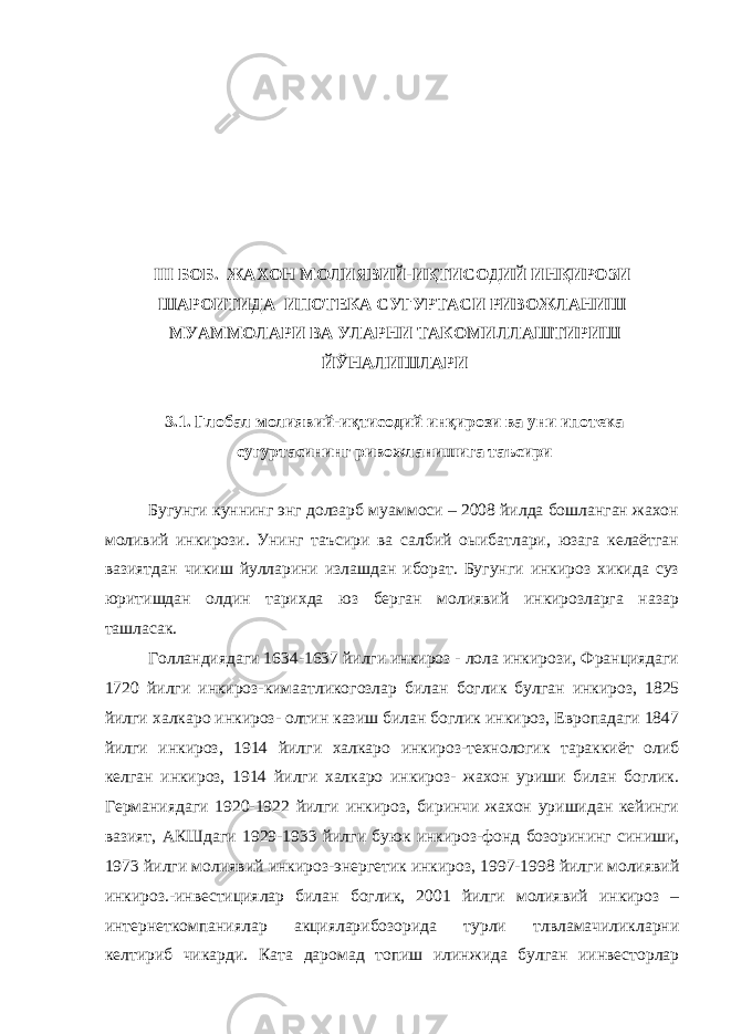  III БОБ. ЖАХОН МОЛИЯВИЙ-ИҚТИСОДИЙ ИНҚИРОЗИ ШАРОИТИДА ИПОТЕКА СУГУРТАСИ РИВОЖЛАНИШ МУАММОЛАРИ ВА УЛАРНИ ТАКОМИЛЛАШТИРИШ ЙЎНАЛИШЛАРИ 3.1. Глобал молиявий-иқтисодий инқирози ва уни ипотека сугуртасининг ривожланишига таъсири Бугунги куннинг энг долзарб муаммоси – 2008 йилда бошланган жахон моливий инкирози. Унинг таъсири ва салбий оыибатлари, юзага келаётган вазиятдан чикиш йулларини излашдан иборат. Бугунги инкироз хикида суз юритишдан олдин тарихда юз берган молиявий инкирозларга назар ташласак. Голландиядаги 1634-1637 йилги инкироз - лола инкирози, Франциядаги 1720 йилги инкироз-кимаатликогозлар билан боглик булган инкироз, 1825 йилги халкаро инкироз- олтин казиш билан боглик инкироз, Европадаги 1847 йилги инкироз, 1914 йилги халкаро инкироз-технологик тараккиёт олиб келган инкироз, 1914 йилги халкаро инкироз- жахон уриши билан боглик. Германиядаги 1920-1922 йилги инкироз, биринчи жахон уришидан кейинги вазият, АКШдаги 1929-1933 йилги буюк инкироз-фонд бозорининг синиши, 1973 йилги молиявий инкироз-энергетик инкироз, 1997-1998 йилги молиявий инкироз.-инвестициялар билан боглик, 2001 йилги молиявий инкироз – интернеткомпаниялар акцияларибозорида турли тлвламачиликларни келтириб чикарди. Ката даромад топиш илинжида булган иинвесторлар 