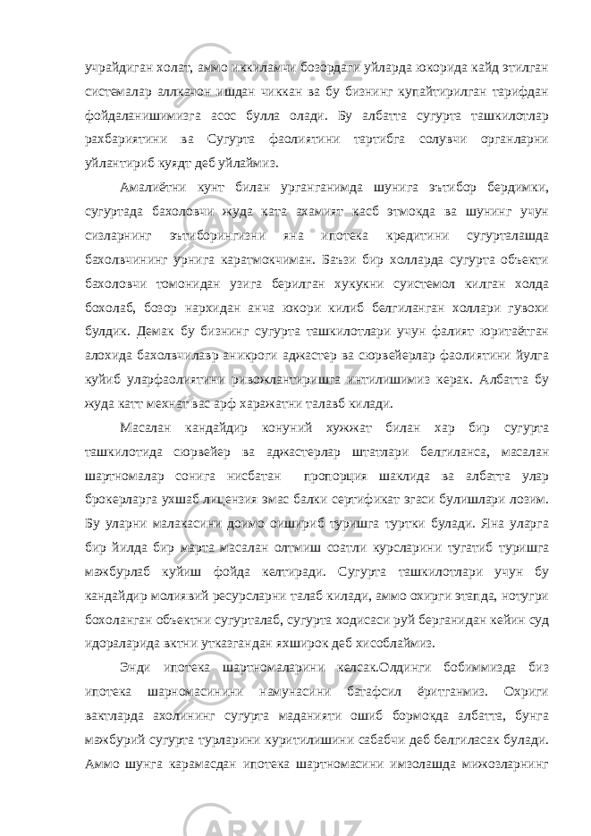 учрайдиган холат, аммо иккиламчи бозордаги уйларда юкорида кайд этилган системалар аллкачон ишдан чиккан ва бу бизнинг купайтирилган тарифдан фойдаланишимизга асос булла олади. Бу албатта сугурта ташкилотлар рахбариятини ва Сугурта фаолиятини тартибга солувчи органларни уйлантириб куядт деб уйлаймиз. Амалиётни кунт билан урганганимда шунига эътибор бердимки, сугуртада бахоловчи жуда ката ахамият касб этмокда ва шунинг учун сизларнинг эътиборингизни яна ипотека кредитини сугурталашда бахолвчининг урнига каратмокчиман. Баъзи бир холларда сугурта объекти бахоловчи томонидан узига берилган хукукни суистемол килган холда бохолаб, бозор нархидан анча юкори килиб белгиланган холлари гувохи булдик. Демак бу бизнинг сугурта ташкилотлари учун фалият юритаётган алохида бахолвчилавр аникроги аджастер ва сюрвейерлар фаолиятини йулга куйиб уларфаолиятини ривожлантиришга интилишимиз керак. Албатта бу жуда катт мехнат вас арф харажатни талавб килади. Масалан кандайдир конуний хужжат билан хар бир сугурта ташкилотида сюрвейер ва аджастерлар штатлари белгиланса, масалан шартномалар сонига нисбатан пропорция шаклида ва албатта улар брокерларга ухшаб лицензия эмас балки сертификат эгаси булишлари лозим. Бу уларни малакасини доимо оишириб туришга туртки булади. Яна уларга бир йилда бир марта масалан олтмиш соатли курсларини тугатиб туришга мажбурлаб куйиш фойда келтиради. Сугурта ташкилотлари учун бу кандайдир молиявий ресурсларни талаб килади, аммо охирги этапда, нотугри бохоланган объектни сугурталаб, сугурта ходисаси руй берганидан кейин суд идораларида вктни утказгандан яхширок деб хисоблаймиз. Энди ипотека шартномаларини келсак.Олдинги бобиммизда биз ипотека шарномасинини намунасини батафсил ёритганмиз. Охриги вактларда ахолининг сугурта маданияти ошиб бормокда албатта, бунга мажбурий сугурта турларини куритилишини сабабчи деб белгиласак булади. Аммо шунга карамасдан ипотека шартномасини имзолашда мижозларнинг 