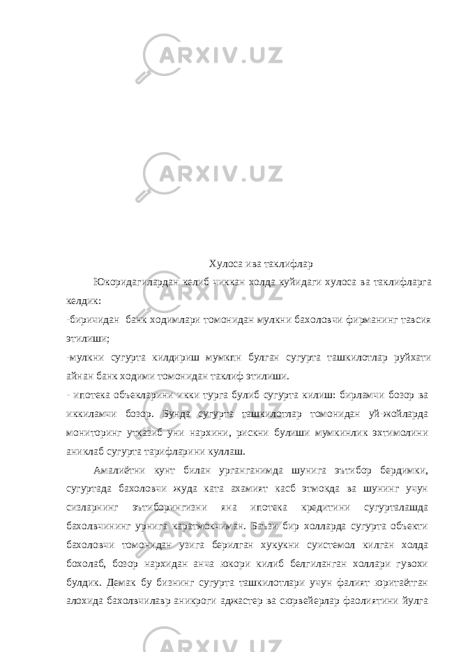  Хулоса ива таклифлар Юкоридагилардан келиб чиккан холда куйидаги хулоса ва таклифларга келдик: -биричидан банк ходимлари томонидан мулкни бахоловчи фирманинг тавсия этилиши; -мулкни сугурта килдириш мумкпн булган сугурта ташкилотлар руйхати айнан банк ходими томонидан таклиф этилиши. - ипотека объекларини икки турга булиб сугурта килиш: бирламчи бозор ва иккиламчи бозор. Бунда сугурта ташкилотлар томонидан уй-жойларда мониторинг утказиб уни нархини, рискни булиши мумкинлик эхтимолини аниклаб сугурта тарифларини куллаш. Амалиётни кунт билан урганганимда шунига эътибор бердимки, сугуртада бахоловчи жуда ката ахамият касб этмокда ва шунинг учун сизларнинг эътиборингизни яна ипотека кредитини сугурталашда бахолвчининг урнига каратмокчиман. Баъзи бир холларда сугурта объекти бахоловчи томонидан узига берилган хукукни суистемол килган холда бохолаб, бозор нархидан анча юкори килиб белгиланган холлари гувохи булдик. Демак бу бизнинг сугурта ташкилотлари учун фалият юритаётган алохида бахолвчилавр аникроги аджастер ва сюрвейерлар фаолиятини йулга 