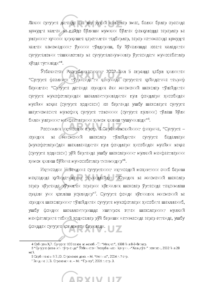 Лекин суғурта деганда ана шу руҳий ҳолатлар эмас, балки булар орасида вужудга келган ва пайдо бўлиши мумкин бўлган фавқулодда зарарлар ва уларнинг кучини қирқишга қаратилган тадбирлар, зарар натижасида вужудга келган камомаднинг ўрнини тўлдириш, бу йўналишда юзага келадиган суғурталовчи ташкилотлар ва суғурталанувчилар ўртасидаги муносабатлар кўзда тутилади” 4 . Ўзбекистон Республикасининг 2002 йил 5 апрелда қабул қилинган “Суғурта фаолияти тўғрисида”ги қонунида суғуртага қуйидагича таъриф берилган: “Суғурта деганда юридик ёки жисмоний шахслар тўлайдиган суғурта мукофотларидан шакллантириладиган пул фондлари ҳисобидан муайян воқеа (суғурта ҳодисаси) юз берганда ушбу шахсларга суғурта шартномасига мувофиқ суғурта товонини (суғурта пулини) тўлаш йўли билан уларнинг манфаатларини ҳимоя қилиш тушунилади” 5 . Россиялик иқтисодчи проф. Б.Сербиновскийнинг фикрича, “Суғурта – юридик ва жисмоний шахслар тўлайдиган суғурта бадаллари (мукофотлари)дан шаклланадиган пул фондлари ҳисобидан муайян воқеа (суғурта ҳодисаси) рўй берганда ушбу шахсларнинг мулкий манфаатларини ҳимоя қилиш бўйича муносабатлар тизимидир” 6 . Иқтисодчи Н.Бендина суғуртанинг иқтисодий моҳиятини очиб бериш мақсадида қуйидагиларни таъкидлайди: “Юридик ва жисмоний шахслар зарар кўрганда кўрилган зарарни кўпчилик шахслар ўртасида тақсимлаш орқали уни қоплаш усулидир” 7 . Суғурта фонди кўпчилик жисмоний ва юридик шахсларнинг тўлайдиган суғурта мукофотлари ҳисобига шаклланиб, ушбу фондни шакллантиришда иштирок этган шахсларнинг мулкий манфатларига табиий ҳодисалар рўй бериши натижасида зарар етганда, ушбу фонддан суғурта қопламаси берилади. 4 Собиров Ҳ.Р. Суғурта: 100 савол ва жавоб. -Т.: “Меҳнат”, 1998 йил 8-9-бетлар. 5 “Суғурта фаолияти тўғрисида” Ўзбекистон Республикаси Қонуни. -“Халқ сўзи” газетаси, 2002 йил 28 май. 6 Сербиновский Б.Ю. Страховое дело. – М. “Феникс”, 2004 г. 7 стр. 7 Бендина Н.В. Страхование. – М.: “Приор”, 2005 г. стр. 3. 