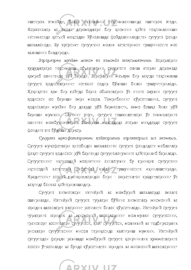 иштирок этмайди, балки иккиламчи тақсимланишида иштирок этади. Корхоналар ва аҳоли даромадлари бир қисмини қайта тақсимланиши натижасида қатъий мақсадли йўналишда фойдаланиладиган суғурта фонди шаклланади. Бу хусусият суғуртани молия категорияси тушунчасига мос келишини билдиради. Зарарларни муайян макон ва замонда тақсимланиши. Зарарларни ҳудудлараро тақсимлаш объектларни суғуртага олиш етарли даражада қамраб олинганда рўй беради. Зарарларни маълум бир вақтда тақсимлаш суғурта ҳодисаларнинг нотекис содир бўлиши билан тушунтирилади. Ҳақиқатан ҳам бир пайтда барча объектларни ўз ичига олувчи суғурта ҳодисаси юз бериши амри маҳол. Тажрибанинг кўрсатишича, суғурта ҳодисалари муайян бир даврда рўй бермаслиги, аммо бошқа йили рўй бериши мумкин. Шунинг учун, суғурта ташкилотлари ўз зиммаларига олинган мажбуриятларни бажариш мақсадида етарли миқдорда суғурта фондига эга бўлиши даркор. Суғурта мукофотларининг қайтарилиш характерига эга эканлиги. Суғурта мукофотлари ҳисобидан шаклланган суғурта фондидаги маблағлар фақат суғурта ҳодисаси рўй берганда суғурталанувчига қайтарилиб берилади. Суғуртанинг иқтисодий моҳиятини англатувчи бу принцип суғуртани иқтисодий категория сифатида кредит тушунчасига яқинлаштиради. Кредитнинг асосий принципларидан бири - ажратилган кредитларнинг ўз вақтида банкка қайтарилишидир. Суғурта хизматлари ихтиёрий ва мажбурий шаклларда амалга оширилади. Ихтиёрий суғурта турлари бўйича хизматлар жисмоний ва юридик шахсларга уларнинг розилиги билан кўрсатилади. Ихтиёрий суғурта турларига юридик ва жисмоний шахсларнинг мол-мулки суғуртасини, транспорт воситалари суғуртаси, ҳаёт суғуртаси, молиявий ва тадбиркорлик рисклари суғуртасини мисол тариқасида келтириш мумкин. Ихтиёрий суғуртадан фарқли равишда мажбурий суғурта қонунчилик ҳужжатларига асосан ўтказилади ва бунда кўрсатилган юридик ва жисмоний шахсларнинг 