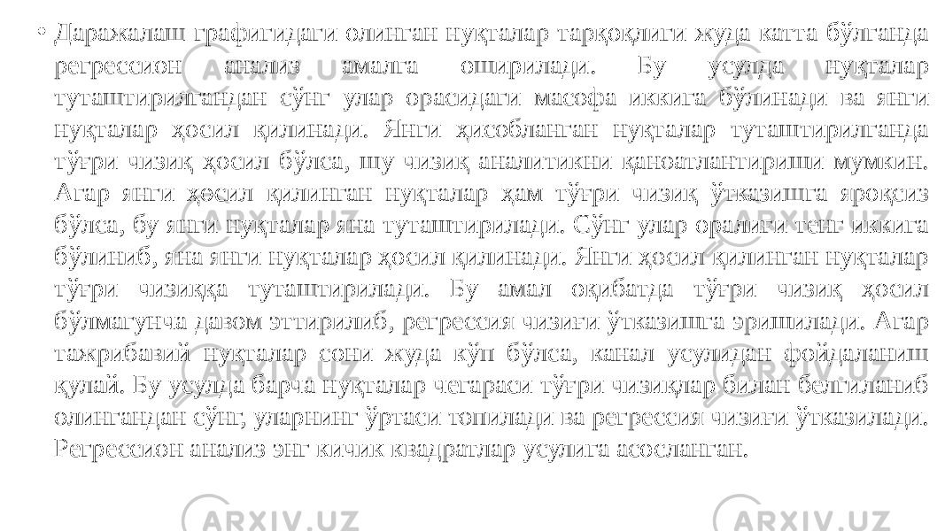 • Даражалаш графигидаги олинган нуқталар тарқоқлиги жуда катта бўлганда регрессион анализ амалга оширилади. Бу усулда нуқталар туташтирилгандан сўнг улар орасидаги масофа иккига бўлинади ва янги нуқталар ҳосил қилинади. Янги ҳисобланган нуқталар туташтирилганда тўғри чизиқ ҳосил бўлса, шу чизиқ аналитикни қаноатлантириши мумкин. Агар янги ҳосил қилинган нуқталар ҳам тўғри чизиқ ўтказишга яроқсиз бўлса, бу янги нуқталар яна туташтирилади. Сўнг улар оралиғи тенг иккига бўлиниб, яна янги нуқталар ҳосил қилинади. Янги ҳосил қилинган нуқталар тўғри чизиққа туташтирилади. Бу амал оқибатда тўғри чизиқ ҳосил бўлмагунча давом эттирилиб, регрессия чизиғи ўтказишга эришилади. Агар тажрибавий нуқталар сони жуда кўп бўлса, канал усулидан фойдаланиш қулай. Бу усулда барча нуқталар чегараси тўғри чизиқлар билан белгиланиб олингандан сўнг, уларнинг ўртаси топилади ва регрессия чизиғи ўтказилади. Регрессион анализ энг кичик квадратлар усулига асосланган. 