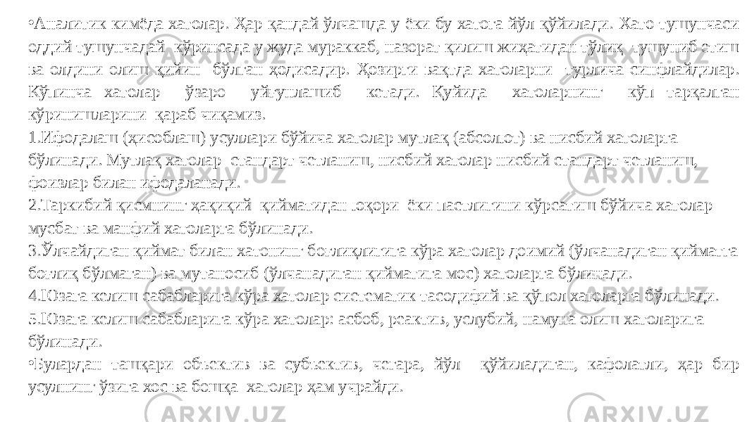 • Аналитик кимёда хатолар. Ҳар қандай ўлчашда у ёки бу хатога йўл қўйилади. Хато тушунчаси оддий тушунчадай кўринсада у жуда мураккаб, назорат қилиш жиҳатидан тўлиқ тушуниб етиш ва олдини олиш қийин бўлган ҳодисадир. Ҳозирги вақтда хатоларни турлича синфлайдилар. Кўпинча хатолар ўзаро уйғунлашиб кетади. Қуйида хатоларнинг кўп тарқалган кўринишларини қараб чиқамиз. 1. Ифодалаш (ҳисоблаш) усуллари бўйича хатолар мутлақ (абсолют) ва нисбий хатоларга бўлинади. Мутлақ хатолар стандарт четланиш, нисбий хатолар нисбий стандарт четланиш, фоизлар билан ифодаланади. 2. Таркибий қисмнинг ҳақиқий қийматидан юқори ёки пастлигини кўрсатиш бўйича хатолар мусбат ва манфий хатоларга бўлинади. 3. Ўлчайдиган қиймат билан хатонинг боғлиқлигига кўра хатолар доимий (ўлчанадиган қийматга боғлиқ бўлмаган) ва мутаносиб (ўлчанадиган қийматига мос) хатоларга бўлинади. 4. Юзага келиш сабабларига кўра хатолар систематик тасодифий ва қўпол хатоларга бўлинади. 5. Юзага келиш сабабларига кўра хатолар: асбоб, реактив, услубий, намуна олиш хатоларига бўлинади. • Булардан ташқари объектив ва субъектив, чегара, йўл қўйиладиган, кафолатли, ҳар бир усулнинг ўзига хос ва бошқа хатолар ҳам учрайди. 