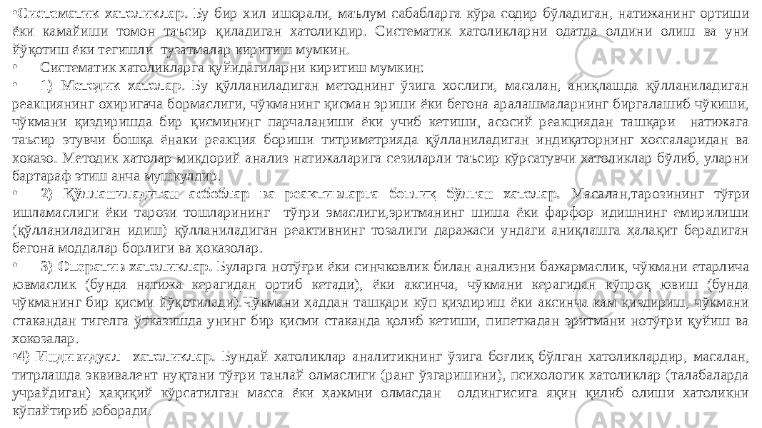 • Систематик хатоликлар. Бу бир хил ишорали, маълум сабабларга кўра содир бўладиган, натижанинг ортиши ёки камайиши томон таъсир қиладиган хатоликдир. Систематик хатоликларни одатда олдини олиш ва уни йўқотиш ёки тегишли тузатмалар киритиш мумкин. • Систематик хатоликларга қуйидагиларни киритиш мумкин: • 1) Методик хатолар . Бу қўлланиладиган методнинг ўзига хослиги, масалан, аниқлашда қўлланиладиган реакциянинг охиригача бормаслиги, чўкманинг қисман эриши ёки бегона аралашмаларнинг биргалашиб чўкиши, чўкмани қиздиришда бир қисмининг парчаланиши ёки учиб кетиши, асосий реакциядан ташқари натижага таъсир этувчи бошқа ёнаки реакция бориши титриметрияда қўлланиладиган индиқаторнинг хоссаларидан ва хоказо. Методик хатолар миқдорий анализ натижаларига сезиларли таъсир кўрсатувчи хатоликлар бўлиб, уларни бартараф этиш анча мушкулдир. • 2) Қўлланиладиган асбоблар ва реактивларга боғлиқ бўлган хатолар. Масалан,тарозининг тўғри ишламаслиги ёки тарози тошларининг тўғри эмаслиги,эритманинг шиша ёки фарфор идишнинг емирилиши (қўлланиладиган идиш) қўлланиладиган реактивнинг тозалиги даражаси ундаги аниқлашга ҳалақит берадиган бегона моддалар борлиги ва ҳоказолар. • 3) Оператив хатоликлар. Буларга нотўғри ёки синчковлик билан анализни бажармаслик, чўкмани етарлича ювмаслик (бунда натижа керагидан ортиб кетади), ёки аксинча, чўкмани керагидан кўпроқ ювиш (бунда чўкманинг бир қисми йўқотилади).Чўкмани ҳаддан ташқари кўп қиздириш ёки аксинча кам қиздириш, чўкмани стакандан тигелга ўтказишда унинг бир қисми стаканда қолиб кетиши, пипеткадан эритмани нотўғри қуйиш ва хокозалар. • 4) Индивидуал хатоликлар. Бундай хатоликлар аналитикнинг ўзига боғлиқ бўлган хатоликлардир, масалан, титрлашда эквивалент нуқтани тўғри танлай олмаслиги (ранг ўзгаришини), психологик хатоликлар (талабаларда учрайдиган) ҳақиқий кўрсатилган масса ёки ҳажмни олмасдан олдингисига яқин қилиб олиши хатоликни кўпайтириб юборади. 