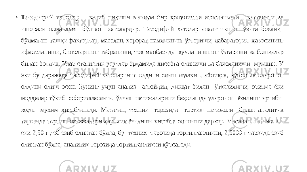 • Тасодифий хатолар – келиб чиқиши маълум бир қонуниятга асосланмаган, катталиги ва ишораси номаълум бўлган хатолардир. Тасодифий хатолар аналитикнинг ўзига боғлиқ бўлмаган ташқи факторлар, масалан, ҳарорат, намликнинг ўзгариши, лабаратория ҳавосининг ифлосланиши, биноларнинг тебраниши, ток манбасида кучланишнинг ўзгариши ва бошқалар билан боғлиқ. Улар статистик усуллар ёрдамида ҳисобга олиниши ва баҳоланиши мумкин. У ёки бу даражада тасодифий хатоларнинг олдини олиш мумкин, айниқса, қўпол хатоларнинг олдини олиш осон. Бунинг учун анализ астойдил, диққат билан ўтказилиши, эритма ёки моддалар тўкиб юборилмаслиги, ўлчаш натижаларини баҳолашда уларнинг ёзилиш тартиби жуда муҳим ҳисобланади. Масалан, техник тарозида тортиш натижаси билан аналитик тарозида тортиш натижалари ҳар хил ёзилиши ҳисобга олиниши даркор. Масалан, натижа 2,5 ёки 2,50 г деб ёзиб олинган бўлса, бу техник тарозида тортилганликни, 2,5000 г тарзида ёзиб олинган бўлса, аналитик тарозида тортилганликни кўрсатади. 