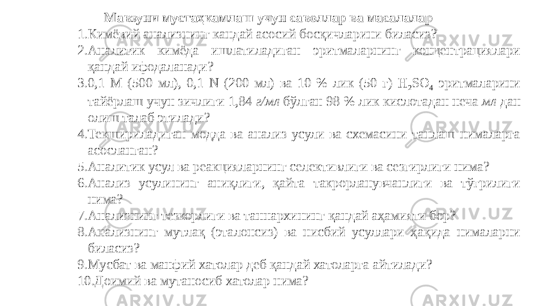 Мавзуни мустаҳкамлаш учун саволлар ва масалалар 1. Кимёвий анализнинг кандай асосий босқичларини биласиз? 2. Аналитик кимёда ишлатиладиган эритмаларнинг концентрациялари қандай ифодаланади? 3. 0,1 М (500 мл), 0,1 N (200 мл) ва 10 % лик (50 г) H 2 SO 4 эритмаларини тайёрлаш учун зичлиги 1,84 г/мл бўлган 98 % лик кислотадан неча мл дан олиш талаб этилади? 4. Текшириладиган модда ва анализ усули ва схемасини танлаш нималарга асосланган? 5. Аналитик усул ва реакцияларнинг селективлиги ва сезгирлиги нима? 6. Анализ усулининг аниқлиги, қайта такрорланувчанлиги ва тўғрилиги нима? 7. Анализнинг тезкорлиги ва таннархининг қандай аҳамияти бор? 8. Анализнинг мутлақ (эталонсиз) ва нисбий усуллари ҳақида нималарни биласиз? 9. Мусбат ва манфий хатолар деб қандай хатоларга айтилади? 10. Доимий ва мутаносиб хатолар нима? 