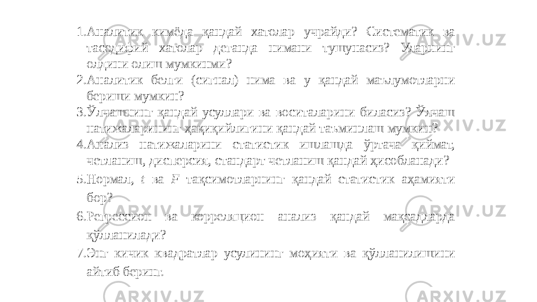 1. Аналитик кимёда қандай хатолар учрайди? Систематик ва тасодифий хатолар деганда нимани тушунасиз? Уларнинг олдини олиш мумкинми? 2. Аналитик белги (сигнал) нима ва у қандай маълумотларни бериши мумкин? 3. Ўлчашнинг қандай усуллари ва воситаларини биласиз? Ўлчаш натижаларининг ҳақиқийлигини қандай таъминлаш мумкин? 4. Анализ натижаларини статистик ишлашда ўртача қиймат, четланиш, дисперсия, стандарт четланиш қандай ҳисобланади? 5. Нормал, t ва F тақсимотларнинг қандай статистик аҳамияти бор? 6. Регрессион ва корреляцион анализ қандай мақсадларда қўлланилади? 7. Энг кичик квадратлар усулининг моҳияти ва қўлланилишини айтиб беринг. 