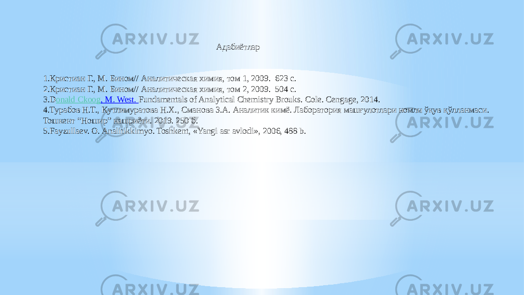 1.Кристиан Г., М. Бином// Аналитическая химия, том 1, 2009. 623 с. 2.Кристиан Г., М. Бином// Аналитическая химия, том 2, 2009. 504 с. 3.D onald Ckoog , M. West . Fundamentals of Analytical Chemistry Brouks. Cole. Cengage, 2014. 4.Турабов Н.Т., Қутлимуратова Н.Х., Сманова З.А. Аналитик кимё. Лаборатория машғулотлари номли ўқув қўлланмаси. Тошкент “Ношир” нашриёти. 2019. 250 б. 5.Fayzullaеv. O. Analitikkimyo. Toshkеnt, «Yangi asr avlodi», 2006, 488 b. Адабиётлар 