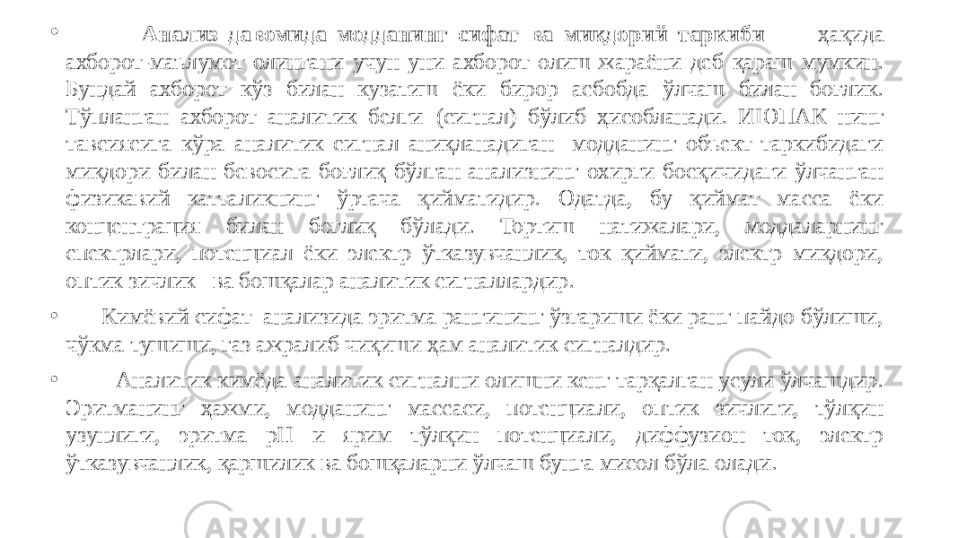 • Анализ давомида модданинг сифат ва миқдорий таркиби ҳақида ахборот-маълумот олингани учун уни ахборот олиш жараёни деб қараш мумкин. Бундай ахборот кўз билан кузатиш ёки бирор асбобда ўлчаш билан боғлик. Тўпланган ахборот аналитик белги (сигнал) бўлиб ҳисобланади. ИЮПАК нинг тавсиясига кўра аналитик сигнал аниқланадиган модданинг объект таркибидаги миқдори билан бевосита боғлиқ бўлган анализнинг охирги босқичидаги ўлчанган физикавий катталикнинг ўртача қийматидир. Одатда, бу қиймат масса ёки концентрация билан боғлиқ бўлади. Тортиш натижалари, моддаларнинг спектрлари, потенциал ёки электр ўтказувчанлик, ток қиймати, электр миқдори, оптик зичлик ва бошқалар аналитик сигналлардир. • Кимёвий сифат анализида эритма рангининг ўзгариши ёки ранг пайдо бўлиши, чўкма тушиши, газ ажралиб чиқиши ҳам аналитик сигналдир. • Аналитик кимёда аналитик сигнални олишни кенг тарқалган усули ўлчашдир. Эритманинг ҳажми, модданинг массаси, потенциали, оптик зичлиги, тўлқин узунлиги, эритма рН и ярим тўлқин потенциали, диффузион ток, электр ўтказувчанлик, қаршилик ва бошқаларни ўлчаш бунга мисол бўла олади. 