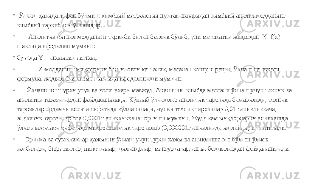 • Ўлчаш ҳақидаги фан бўлмиш кимёвий метрология нуқтаи-назаридан кимёвий анализ модданинг кимёвий таркибини ўлчашдир. • Аналитик сигнал модданинг таркиби билан боғлиқ бўлиб, уни математик жиҳатдан Y=f(x) шаклида ифодалаш мумкин: • бу ерда Y – аналитик сигнал; • Х-модданинг миқдорини белгиловчи катталик, масалан концентрация.Ўлчаш натижаси формула, жадвал ёки чизма шаклида ифодаланиши мумкин. • Ўлчашнинг турли усул ва воситалари мавжуд. Аналитик кимёда массани ўлчаш учун техник ва аналитик тарозилардан фойдаланилади. Кўплаб ўлчашлар аналитик тарозида бажарилади, техник тарозилар ёрдамчи восита сифатида қўлланилади, чунки техник тарозилар 0,01г аниқликкача, аналитик тарозилар эса 0,0001г аниқликкача тортиши мумкин. Жуда кам миқдорларни аниқлашда ўлчов воситаси сифатида микроаналитик тарозилар (0,000001г аниқликда ишлайди) ишлатилади. • Эритма ва суюқликлар ҳажмини ўлчаш учун турли ҳажм ва аниқликка эга бўлган ўлчов колбалари, бюреткалар, пипеткалар, цилиндрлар, мензуркалардан ва бошқалардан фойдаланилади. 