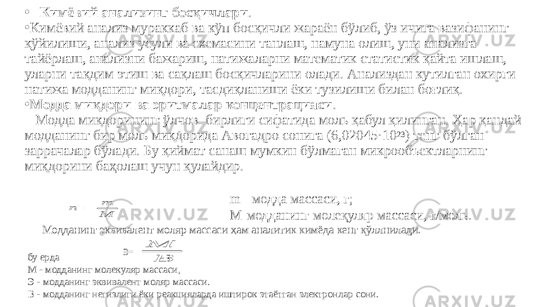 • Кимёвий анализинг босқичлари . • Кимёвий анализ мураккаб ва кўп босқичли жараён бўлиб, ўз ичига вазифанинг қўйилиши, анализ усули ва схемасини танлаш, намуна олиш, уни анализга тайёрлаш, анализни бажариш, натижаларни математик статистик қайта ишлаш, уларни тақдим этиш ва сақлаш босқичларини олади. Анализдан кутилган охирги натижа модданинг миқдори, тасдиқланиши ёки тузилиши билан боғлиқ. • Модда миқдори ва эритмалар концентрацияси . Модда миқдорининг ўлчов бирлиги сифатида моль қабул қилинган. Ҳар қандай модданинг бир моль миқдорида Авогадро сонига (6,02045·10 23 ) тенг бўлган заррачалар бўлади. Бу қиймат санаш мумкин бўлмаган микрообъектларнинг миқдорини баҳолаш учун қулайдир. m - модда массаси, г; М-модданинг молеқуляр массаси, г/моль. Модданинг эквивалент моляр массаси ҳам аналитик кимёда кенг қўллнилади. бу ерда М - модданинг молекуляр массаси, Э - модданинг эквивалент моляр массаси. В - модданинг негизлиги ёки реакцияларда иштирок этаётган электронлар сони. Э=M m n  В М 