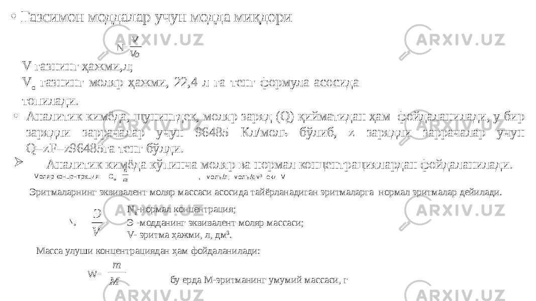 • Газсимон моддалар учун модда миқдори N= V-газнинг ҳажми,л; V о -газнинг моляр ҳажми, 22,4 л га тенг формула асосида топилади. • Аналитик кимёда, шунингдек, моляр заряд (Q) қийматидан ҳам фойдаланилади, у бир зарядли заррачалар учун 96485 Кл/моль бўлиб, z зарядли заррачалар учун Q=zF=z96485га тенг бўлди.  Аналитик кимёда кўпинча моляр ва нормал концентрациялардан фойдаланилади. Моляр концентрация: С м = , молъ/л; молъ/дм 3 ёки М Эритмаларнинг эквивалент моляр массаси асосида тайёрланадиган эритмаларга нормал эритмалар дейилади. N э = N э -нормал концентрация; Э -модданинг эквивалент моляр массаси; V- эритма ҳажми, л, дм 3 . Масса улуши концентрациядан ҳам фойдаланилади: W= бу ерда М-эритманинг умумий массаси, гVo V m n V Э M m 