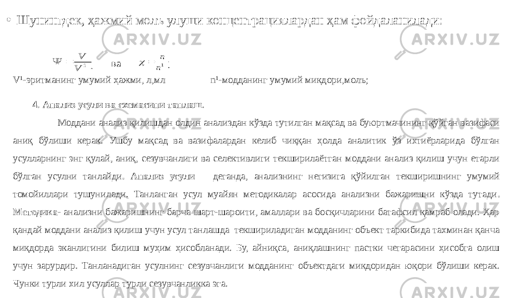 • Шунингдек, ҳажмий молъ улуши концентрациялардан ҳам фойдаланилади: ва V 1 -эритманинг умумий ҳажми, л,мл n 1 -модданинг умумий миқдори,молъ; 4. Анализ усули ва схемасини танлаш . Моддани анализ қилишдан олдин анализдан кўзда тутилган мақсад ва буюртмачининг қўйган вазифаси аниқ бўлиши керак. Ушбу мақсад ва вазифалардан келиб чиққан ҳолда аналитик ўз ихтиёрларида бўлган усулларнинг энг қулай, аниқ, сезувчанлиги ва селективлиги текширилаётган моддани анализ қилиш учун етарли бўлган усулни танлайди . Анализ усули деганда, анализнинг негизига қўйилган текширишнинг умумий томойиллари тушунилади. Танланган усул муайян методикалар асосида анализни бажаришни кўзда тутади . Методика - анализни бажаришнинг барча шарт-шароити, амаллари ва босқичларини батафсил қамраб олади. Ҳар қандай моддани анализ қилиш учун усул танлашда текшириладиган модданинг объект таркибида тахминан қанча миқдорда эканлигини билиш муҳим ҳисобланади. Бу, айниқса, аниқлашнинг пастки чегарасини ҳисобга олиш учун зарурдир. Танланадиган усулнинг сезувчанлиги модданинг объектдаги миқдоридан юқори бўлиши керак. Чунки турли хил усуллар турли сезувчанликка эга.   1 V V   1n n  