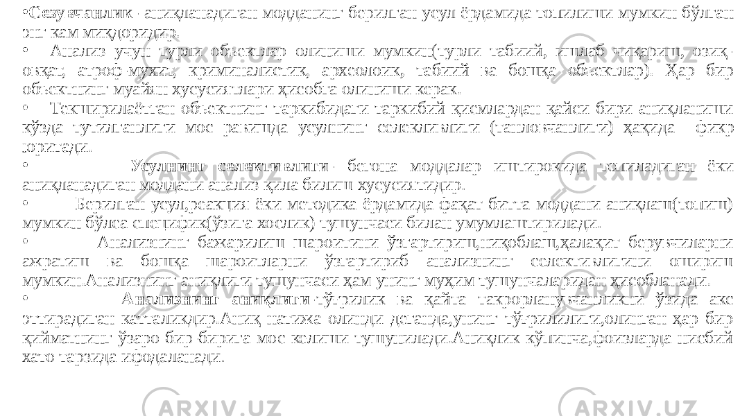 • Сезувчанлик- аниқланадиган модданинг берилган усул ёрдамида топилиши мумкин бўлган энг кам миқдоридир. • Анализ учун турли объектлар олиниши мумкин(турли табиий, ишлаб чиқариш, озиқ- овқат, атроф-мухит, криминалистик, археолоик , табиий ва бошқа объектлар). Ҳар бир объектнинг муайян хусусиятлари ҳисобга олиниши керак. • Текширилаётган объектнинг таркибидаги таркибий қисмлардан қайси бири аниқланиши кўзда тутилганлиги мос равишда усулнинг селекливлиги (танловчанлиги) ҳақида фикр юритади. • Усулнинг селективлиги- бегона моддалар иштирокида топиладиган ёки аниқланадиган моддани анализ қила билиш хусусиятидир. • Берилган усул,реакция ёки методика ёрдамида фақат битта моддани аниқлаш(топиш) мумкин бўлса специфик(ўзига хослик) тушунчаси билан умумлаштирилади. • Анализнинг бажарилиш шароитини ўзгартириш,ниқоблаш,ҳалақит берувчиларни ажратиш ва бошқа шароитларни ўзгартириб анализнинг селективлигини ошириш мумкин.Анализнинг аниқлиги тушунчаси ҳам унинг муҳим тушунчаларидан ҳисобланади. • Анализнинг аниқлиги- тўғрилик ва қайта такрорланувчанликни ўзида акс эттирадиган катталикдир.Аниқ натижа олинди деганда,унинг тўғрилилиги,олинган ҳар бир қийматнинг ўзаро бир-бирига мос келиши тушунилади.Аниқлик кўпинча,фоизларда нисбий хато тарзида ифодаланади. 