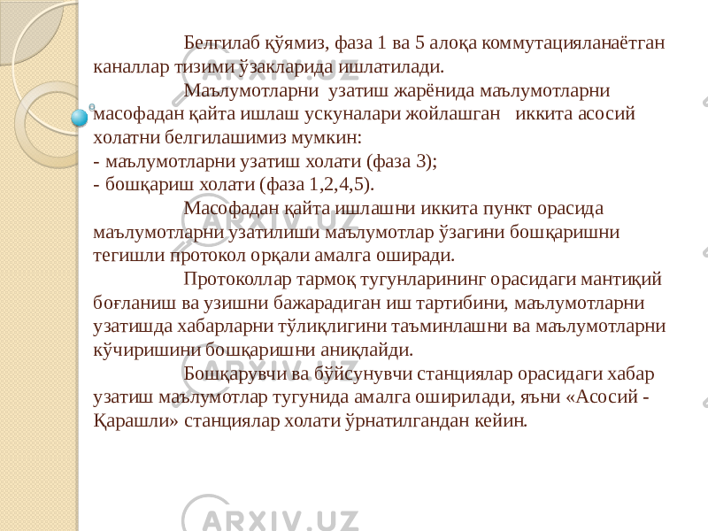 Белгилаб қўямиз, фаза 1 ва 5 алоқа коммутацияланаётган каналлар тизими ўзакларида ишлатилади. Маълумотларни узатиш жарёнида маълумотларни масофадан қайта ишлаш ускуналари жойлашган иккита асосий холатни белгилашимиз мумкин: - маълумотларни узатиш холати (фаза 3); - бошқариш холати (фаза 1,2,4,5). Масофадан қайта ишлашни иккита пункт орасида маълумотларни узатилиши маълумотлар ўзагини бошқаришни тегишли протокол орқали амалга оширади. Протоколлар тармоқ тугунларининг орасидаги мантиқий боғланиш ва узишни бажарадиган иш тартибини, маълумотларни узатишда хабарларни тўлиқлигини таъминлашни ва маълумотларни кўчиришини бошқаришни аниқлайди. Бошқарувчи ва бўйсунувчи станциялар орасидаги хабар узатиш маълумотлар тугунида амалга оширилади, яъни «Асосий - Қарашли» станциялар холати ўрнатилгандан кейин. 