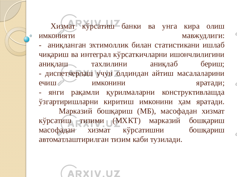 Хизмат кўрсатиш банки ва унга кира олиш имконияти мавжудлиги: - аниқланган эхтимоллик билан статистикани ишлаб чиқариш ва интеграл кўрсаткичларни ишончлилигини аниқлаш тахлилини аниқлаб бериш; - диспетчерлаш учун олдиндан айтиш масалаларини ечиш имконини яратади; - янги рақамли қурилмаларни конструктивлашда ўзгартиришларни киритиш имконини ҳам яратади. Марказий бошқариш (МБ), масофадан хизмат кўрсатиш тизими (МХКТ) марказий бошқариш масофадан хизмат кўрсатишни бошқариш автоматлаштирилган тизим каби тузилади. 