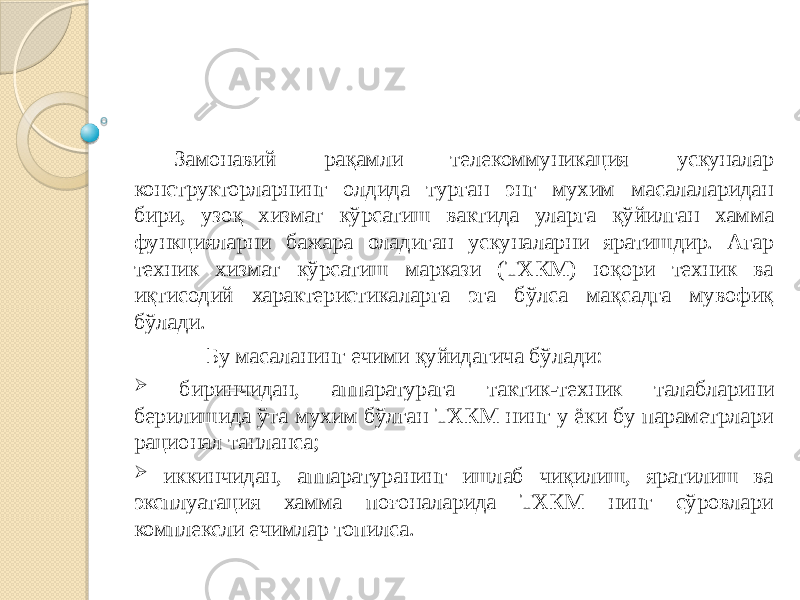 Замонавий рақамли телекоммуникация ускуналар конструкторларнинг олдида турган энг мухим масалаларидан бири, узоқ хизмат кўрсатиш вактида уларга қўйилган хамма функцияларни бажара оладиган ускуналарни яратишдир. Агар техник хизмат кўрсатиш маркази (ТХКМ) юқори техник ва иқтисодий характеристикаларга эга бўлса мақсадга мувофиқ бўлади. Бу масаланинг ечими қуйидагича бўлади:  биринчидан, аппаратурага тактик-техник талабларини берилишида ўта мухим бўлган ТХКМ нинг у ёки бу параметрлари рационал танланса;  иккинчидан, аппаратуранинг ишлаб чиқилиш, яратилиш ва эксплуатация хамма поғоналарида ТХКМ нинг сўровлари комплексли ечимлар топилса. 