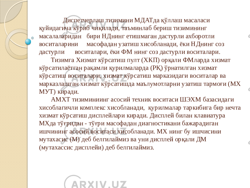  Диспетчерлаш тизимини МДАТда қўллаш масаласи қуйидагича кўриб чиқилади, таъминлаб бериш тизимининг масалаларидан бири НДнинг етишмаган дастурли ахборотли воситаларини масофадан узатиш хисобланади, ёки НДнинг соз дастурли воситалари, ёки ФМ нинг соз дастурли воситалари. Тизимга Хизмат кўрсатиш пулт (ХКП) орқали ФМларда хизмат кўрсатилаётган рақамли қурилмаларда (РҚ) ўрнатилган хизмат кўрсатиш воситалари, хизмат кўрсатиш марказидаги воситалар ва марказлашган хизмат кўрсатишда маълумотларни узатиш тармоғи (МХ МУТ) киради. АМХТ тизиминиинг асосий техник воситаси ШЭХМ базасидаги хисоблагичли комплекс хисобланади, қурилмалар таркибига бир нечта хизмат кўрсатиш дисплейлари киради. Дисплей билан клавиатура МХда тўғридан - тўғри масофадан диагностикани бажарадиган ишчининг асосий воситаси хисобланади. МХ нинг бу ишчисини мутахасис (М) деб белгилаймиз ва уни дисплей орқали ДМ (мутахассис дисплейи) деб белгилаймиз. 