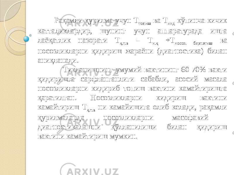  Рақамли қурилма учун Т топиш ва Т инд кўпинча кичик катталиклардир, шунинг учун аппаратурада ишга лаёқатлик назорати Т қ.т.в = Т н.қ +Т носоз. барт.этиш ва носозликларни қидириш жараёни (диагностика) билан аниқланади. Тикланишнинг умумий вактининг 60-70% вакти қидиришга сарфланганлиги сабабли, асосий масала носозликларни кидириб топиш вактини камайтиришга қаратилган. Носозликларни кидириш вактини камайтириш Т қ.т.в ни камайишига олиб келади, рақамли қурилмаларда носозликларни масофавий диагностикалашни қўлланилиши билан қидириш вактини камайтириш мумкин. 