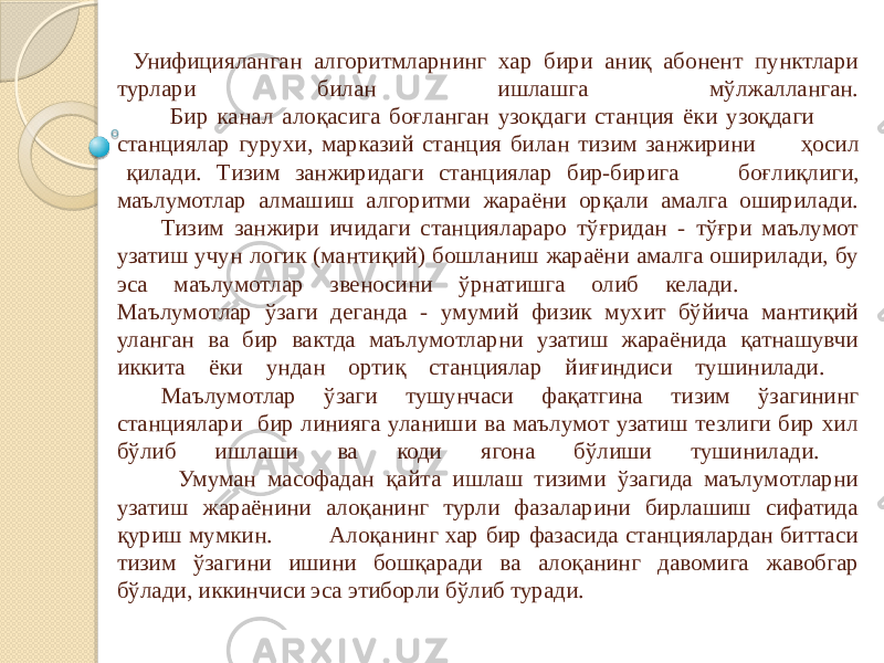  Унифицияланган алгоритмларнинг хар бири аниқ абонент пунктлари турлари билан ишлашга мўлжалланган. Бир канал алоқасига боғланган узоқдаги станция ёки узоқдаги станциялар гурухи, марказий станция билан тизим занжирини ҳосил қилади. Тизим занжиридаги станциялар бир-бирига боғлиқлиги, маълумотлар алмашиш алгоритми жараёни орқали амалга оширилади. Тизим занжири ичидаги станциялараро тўғридан - тўғри маълумот узатиш учун логик (мантиқий) бошланиш жараёни амалга оширилади, бу эса маълумотлар звеносини ўрнатишга олиб келади. Маълумотлар ўзаги деганда - умумий физик мухит бўйича мантиқий уланган ва бир вактда маълумотларни узатиш жараёнида қатнашувчи иккита ёки ундан ортиқ станциялар йиғиндиси тушинилади. Маълумотлар ўзаги тушунчаси фақатгина тизим ўзагининг станциялари бир линияга уланиши ва маълумот узатиш тезлиги бир хил бўлиб ишлаши ва коди ягона бўлиши тушинилади. Умуман масофадан қайта ишлаш тизими ўзагида маълумотларни узатиш жараёнини алоқанинг турли фазаларини бирлашиш сифатида қуриш мумкин. Алоқанинг хар бир фазасида станциялардан биттаси тизим ўзагини ишини бошқаради ва алоқанинг давомига жавобгар бўлади, иккинчиси эса этиборли бўлиб туради. 