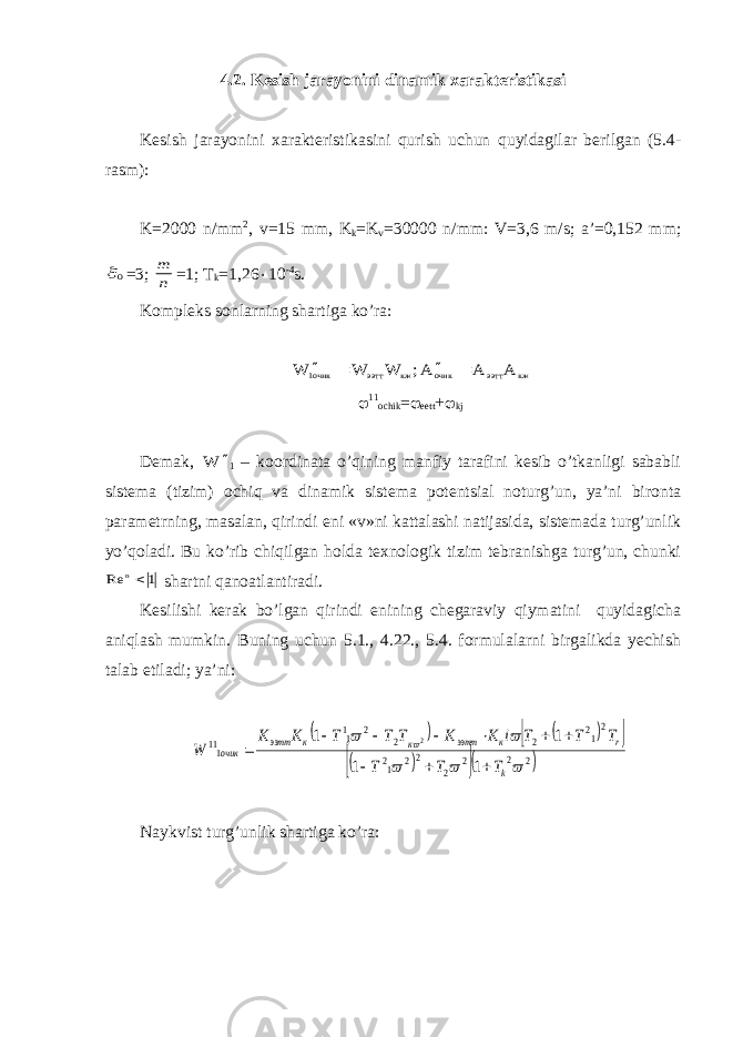 4.2. Kesish jarayonini dinamik xarakteristikasi Kesish jarayonini xarakteristikasini qurish uchun quyidagilar berilgan (5.4- rasm): K=2000 n/mm 2 , v=15 mm, K k =K v =30000 n/mm: V=3,6 m/s; a’=0,152 mm;0 =3; n m =1; T k =1,26  10 -4 s. Kompleks sonlarning shartiga ko’ra: кж ээтт очик кж ээтт очик1 A A A; W W W      11 ochik =  eett +  kj Demak, W  1 – koordinata o’qining manfiy tarafini kesib o’tkanligi sababli sistema (tizim) ochiq va dinamik sistema potentsial noturg’un, ya’ni bironta parametrning , masalan, qirindi eni «v»ni kattalashi natijasida, sistemada turg’unlik yo’qoladi. Bu ko’rib chiqilgan holda texnologik tizim tebranishga turg’un, chunki 1 Re o shartni qanoatlantiradi. Kesilishi kerak bo’lgan qirindi enining chegaraviy qiymatini quyidagicha aniqlash mumkin. Buning uchun 5.1., 4.22., 5.4. formulalarni birgalikda yechish talab etiladi; ya’ni:           2 2 2 2 22 12 212 2 2 2 11 111 1 1 1 1 2       k r к ээтт к к ээтт очик T T T T T T i К К Т Т Т К К W           Naykvist turg’unlik shartiga ko’ra: 