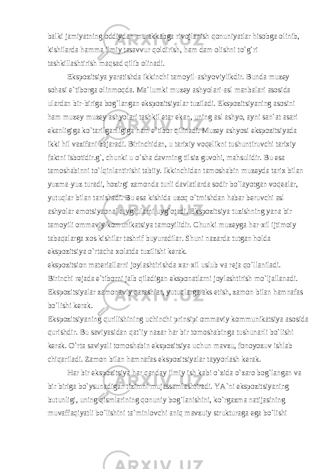 balki jamiyatning oddiydan murakkabga rivojlanish qonuniyatlar hisobga olinib, kishilarda hamma ilmiy tasavvur qoldirish, ham dam olishni to`g`ri tashkillashtirish maqsad qilib olinadi. Ekspozitsiya yaratishda ikkinchi tamoyil-ashyoviylikdir. Bunda muzey sohasi e`tiborga olinmoqda. Ma`lumki muzey ashyolari-asl manbalari asosida ulardan bir-biriga bog`langan ekspozitsiyalar tuziladi. Ekspozitsiyaning asosini ham muzey muzey ashyolari tashkil etar ekan, uning asl ashyo, ayni san`at asari ekanligiga ko`tarilganligiga ham e`tibor qilinadi. Muzey ashyosi ekspozitsiyada ikki hil vazifani bajaradi. Birinchidan, u tarixiy voqelikni tushuntiruvchi tarixiy faktni isbotidir.g`, chunki u o`sha davrning tilsiz guvohi, mahsulidir. Bu esa tamoshabinni to`lqinlantirishi tabiiy. Ikkinchidan tamoshabin muzeyda tarix bilan yuzma-yuz turadi, hozirgi zamonda turli davlatlarda sodir bo`layotgan voqealar, yutuqlar bilan tanishadi. Bu esa kishida uzoq o`tmishdan habar beruvchi asl ashyolar emotsiyaonal tuyg`ularni uyg`otadi. Ekspozitsiya tuzishning yana bir tamoyili ommaviy komunikatsiya tamoyilidir. Chunki muzeyga har-xil ijtimoiy tabaqalarga xos kishilar tashrif buyuradilar. Shuni nazarda tutgan holda ekspozitsiya o`rtacha xolatda tuzilishi kerak. ekspozitsion materiallarni joylashtirishda xar-xil uslub va reja qo`llaniladi. Birinchi rejada e`tiborni jalb qiladigan eksponatlarni joylashtirish mo`ljallanadi. Ekspozitsiyalar zamonaviy qarashlar, yutuqlarga aks etish, zamon bilan hamnafas bo`lishi kerak. Ekspozitsiyaning qurilishining uchinchi prinsipi ommaviy kommunikatsiya asosida qurishdir. Bu saviyasidan qat`iy nazar har bir tomoshabinga tushunarli bo`lishi kerak. O`rta saviyali tomoshabin ekspozitsiya uchun mavzu, fonoyozuv ishlab chiqariladi. Zamon bilan hamnafas ekspozitsiyalar tayyorlash kerak. Har bir ekspozitsiya har qanday ilmiy ish kabi o`zida o`zaro bog`langan va bir biriga bo`ysunadigan tizimni mujassamlashtiradi. YA`ni ekspozitsiyaning butunligi, uning qismlarining qonuniy bog`lanishini, ko`rgazma natijasining muvaffaqiyatli bo`lishini ta`minlovchi aniq mavzuiy strukturaga ega bo`lishi 