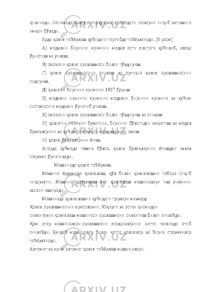 қилинади. Натижада қолипни чуқурроқ қисмидаги газларни чиқиб кетишига имкон бўлади. Ерда қолип тайёрлаш қуйидаги тартибда тайёрланади. (6-расм) А) моделни биринчи яримини модел ости плитага қуйилиб, алоқа ўрнатиш ва унлаш. В) опокани қолип аралашмаси билан тўлдириш. Г) қолип аралашмасини зичлаш ва ортиқча қолип аралашмасини сидириш. Д) қолипни биринчи яримини 180 0 буриш Е) моделни иккинчи яримини моделни биринчи яримига ва куйим системасига моделни ўрнатиб унлаш. К) опокани қолип аралашмаси билан тўлдириш ва зичлаш И) қолипни иккинчи булагини, биринчи бўлагидан ажратиш ва модел булакларини ва қуйим системаси моделларини олиш Н) қолип булакларини ёғиш. Агарда қуймада тешик бўлса, қолип булакларини ёғишдан аввал стержен ўрнатилади. Машинада қолип тайёрлаш. Машина ёрдамида қолиплаш, қўл билан қолиплашни тобора сиқиб чиқаряпти. Машина қолиплаш ёки қолиплаш машиналари иш унумини кескин оширади. Машинада қолиплашни қуйидаги турлари мавжуд: Қолип аралашмасини прессловчи. Юқорги ва остки қисмидан силкитувчи қолиплаш машинаси-аралашмани силкитиш билан зичлайди. Қум отар машиналари-аралашмани порцияларини катта тезликда отиб зичлайди. Бундай машиналар билан катта қолиплар ва йирик стерженлар тайёрланади. Автомат ва ярим автомат қолип тайёрлаш машиналари. 