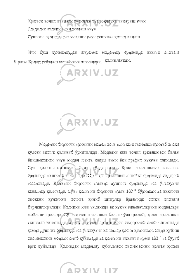 Крючок қолип ичидаги тукилган тўпроқларни чиқариш учун Гладилка қолипни силлиқлаш учун. Душнин- қолипда газ чиқиши учун тешикча ҳосил қилиш. Ичи буш қуймалардан ажралма моделлар ёрдамида иккита опокага қолипланади. Моделни биринчи яримини модел ости плиткага жойлаштирилиб опока қулоғи пастга қилиниб ўрнатилади. Моделни юзи қолип аралашмаси билан ёпишмаслиги учун модел юзига кварц қуми ёки графит кукуни сепилади. Сунг қолип аралашмаси билан тўлдирилади. Қолип аралашмаси зичлагич ёрдамида яхшилаб зичланади. Ортиқча аралашма линейка ёрдамида сидириб тозаланади. Қолипни биринчи ярмида душник ёрдамида газ ўтказувчи каналлар қилинади. Сўнг қолипни биринчи ярми 180 0 бўрилади ва иккинчи опокани қулоғини остига қилиб штирлар ёрдамида остки опокага бирлаштирилади. Қолипни юзи унланади ва кукун элементларини моделлари жойлаштирилади. Сўнг қолип аралашма билан тўлдирилиб, қолип аралашма яхшилаб зичланади, ортиқча қолип аралашмаси сидирилиб олиб ташланади ҳамда душник ёрдамида газ ўтказувчи каналлар ҳосил қилинади. Энди қуйиш системасини модели олиб қўйилади ва қолипни иккинчи ярми 180 0 га буриб ерга қуйилади. Қолипдан моделлар қуйилмаси системасини қолган қисми5-расм Қолип таёрлаш жараёнини эскизлари. 