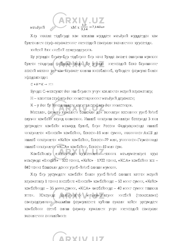 меъёрий кМ к йил 14,7 14,0 0,1  Хар иккала тадбирда хам коплаш муддати меъёрий муддатдан кам булганлиги сарф–харажатнинг иктисодий самарали эканлигини курсатади. киёсий ёки нисбий самарадорлик. Бу усулдан бирор бир тадбирни бир неча йулда амалга ошириш мумкин булган такдирда фойдаланилади. Бу усулда иктисодий бахо беришнинг асосий мезони энг кам харажат килиш хисобланиб, куйидаги формула билан ифодаланади: min *   К Н С Бунда: С–махсулот ёки иш бирлиги учун копланган жорий харажатлар; Н – капитал сарфлар ёки инвестициянинг меъёрий даражаси; К – у ёки бу йуналишдаги капитал сарфлар ёки инвестиция. Масалан, фермер хужалиги бошокли дон экинлари хосилини уриб-йи\иб олувчи комбайн харид килмокчи. Ишлаб чикариш омиллари бозорида 3 хил русумдаги комбайн мавжуд булиб, бири Россия Федерациясида ишлаб чикарилган «Енисей» комбайни, бахоси–16 млн сумни, иккинчиси-АкШ да ишлаб чикарилган «Кейс» комбайни, бахоси–22 млн, учинчиси–Германияда ишлаб чикарилган «КСА» комбайни, бахоси–19 млн сум. Комбайнлар паспортида курсатилган техник маълумотларга кура мавсумда «Енисей» - 600 тонна, «Кейс» - 1200 тонна, «КСА» комбайни эса – 840 тонна бошокли донни уриб–йи\иб олиши мумкин. Хар бир русумдаги комбайн билан уриб-йи\иб олишга кетган жорий харажатлар 1 тонна хисобига «Енисей» комбайнида – 50 минг сумни, «Кейс» комбайнида – 35 минг сумни, «КСА» кмобайнида – 40 минг сумни ташкил этган. Юкорида келтирилган маълумотларни нисбий (таккослама) самарадорликни аниклаш формуласига куйиш оркали кайси русумдаги комбайнни сотиб олиш фермер хужалиги учун иктисодий самарали эканлигини аниклаймиз: 