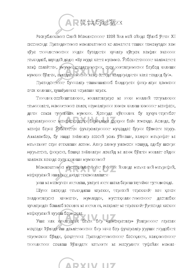 Огоҳ бўлайлик Республикамиз Олий Мажлисининг 1998 йил май ойида бўлиб ўтган XI сессиясида Президентимиз мамлакатимиз кс- лажагига ташки тажовуздан хам кўра тинчлигимизни ичдан бузадиган кучлар кўпрок хавфли эканини гаъкидлаб, шундай деди: «Бу жуда катта муаммо. Ўзбскистоннинг келажагига хавф солаётган, умуммақсадларимизни, орзу-ниятларимизни барбод килиши мумкин бўлган, авлодларимизни хавф остида колдирадиган капа тахдид бу!». Президснтнинг бунчалар ташвишланиб билдирган фикр- лари ҳаммани огох килиши, ҳушёрликка чорлаши керак. Тинчлик-осойишталикни, миллатлараро ва ички миллий тотувликни таъмиилага, жамиятимиз ахлоқ нормаларини химоя килиш кимнинг вазифаси, деган савол туғилиши мум кин. Ҳозирда кўпчилик бу ҳукук-тартибот идораларининг вазифаси, дсган бирёклама фикрни баён этмокда. Аслида, бу вазифа барча Ўзбекистон фукароларининг муқаддас бурчи бўлмоги зарур. Авваламбор, бу ишда зиёлилар асосий роль ўйнаши, халқни маърифат ва маънавият сари етаклаши ло зим. Ахир олиму уламоси ношуд, адибу шоири журъатсиз, фикрсиз, бошқа зиёлилари локайд ва ланж бўлган миллат ойдин келажак хакида орзу килиши мумкинми? Мамлакатимиз мустақиллигинииг ўнинчи йилида маъна- вий-маърифий, мафкуравий ишларни янада такомиллашти- риш ва мазмуиан янгилаш, уларга янги шакл бериш эҳтиёжи тугилмокда. Шуни алоҳида таъкидлаш керакки, тарихий тараккиёт хеч қачон зилдиятларсиз кечмаган, жумладан, мустақилли- гимизнинг дастлабки кунларидан бошлаб эскилик ва янгил ик, жаҳолат ва тараккиёт ўртасида кескин мафкуравий кураш бормокда. Уша илк кунлардаёк баъзи бир «демократлар» ўзларининг ғаразли мақсади йўлида ёш давлатимизни бир неча бор фукаролар уруши гирдобига тортмокчи бўлди, фақатгина Президснтимизнинг босиқлиги, халқимизнинг тинчлигини саклаш йўлидаги катьияти ва жасурлиги туфайли мамла- 