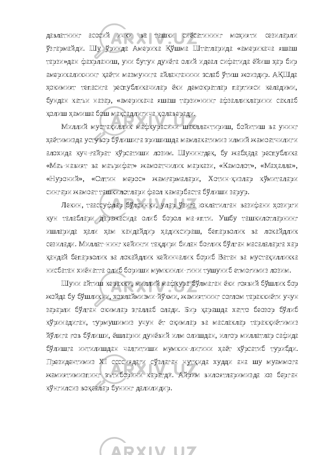 давлатнинг асосий ички ва ташки сиёсатининг моҳияти сезиларли ўзгармайди. Шу ўринда Америка Қўшма Штатларида «америкача яшаш тарзи»дан фахрланиш, уни бутун дунёга олий идеал сифатида ёйиш ҳар бир америкаликнинг қаёти мазмунига айланганини эслаб ўтиш жоиздир. АҚШда ҳокимият тепасига республикачилар ёки демократлар партияси келадими, бундан катьи назар, «америкача яшаш тарзи»нинг афзалликларини саклаб қолиш ҳамиша бош мақсадлигича қолаверади. Миллий мустақиллик мафкурасини шакллантириш, бойитиш ва унинг ҳаётимизда устувор бўлишига эришишда мамлакатимиз илмий жамоатчилиги алохида куч-ғайрат кўрсатиши лозим. Шунингдек, бу жабҳада республика «Маъ- навият ва маърифат» жамоатчилик маркази, «Камолот», «Маҳалла», «Нуроний», «Олтин мерос» жамғармалари, Хотин-қизлар кўмиталари сингари жамоат ташкилотлари фаол камарбаста бўлиши зарур. Лекин, таассуфлар бўлсинки, улар ўзига юклатилган вазифани ҳозирги кун талаблари даражасида олиб борол ма- япти. Ушбу ташкилотларнинг ишларида ҳали ҳам кандайдир ҳадиксираш, бепарволик ва локайдлик сезилади. Миллат- нинг кейинги тақдири билан боғлик бўлган масалаларга хар қандай бепарволик ва локайдлик кейинчалик бориб Ватан ва мустақилликка нисбатан хиёнатга олиб бориши мумкинли- гини тушуниб етмоғимиз лозим. Шуни айтиш керакки, миллий мафкура бўлмаган ёки ғоявий бўшлик бор жойда бу бўшликни, хохлаймизми-йўкми, жамиятнинг соғлом тараккиёти учун зарарли бўлган окимлар эгаллаб олади. Бир қарашда хатто беозор бўлиб кўринадиган, турмушимиз учун ёт оқимлар ва маслаклар таракқиётимиз йўлига ғов бўлиши, ёшларни дунёвий илм олишдан, илғор миллатлар сафида бўлишга интилишдан чалгитиши мумкин- лигини ҳаёт кўрсатиб турибди. Президентимиз XI ссссиядаги сўзлаган нутқида худди ана шу муаммога жамиятимизпинг эътиборини каратди. Айрим вилоятларимизда юз берган кўнгилсиз воқеалар бунинг далилидир. 