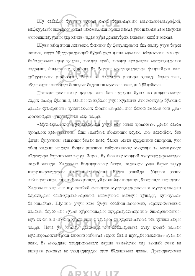 Шу сабабли бугунги кунда олиб бориладиган маънавий- маърифий, мафкуравий ишларни янада такомиллаштириш ҳамда уни шаклан ва мазмунан янгилаш зарурати ҳар качон- гидан кўра долзарброк ахамият касб этмокда. Шуни кайд этиш лозимки, бизнинг бу фикрларимиз баъ- зилар учун бироз кескин, хатто бўрттирилгандай бўлиб туго- лиши мумкин. Модомики, ran ота- боболаримиз орзу қилган, кимлар етиб, кимлар етолмаган мустақилликни кадрлаш, ёшларнинг қалбида ўз Ватани мустақиллигига фидоийлик хис- туйғуларини тарбиялаш, Ватан ва авлодлар такдири ҳакида борар экан, кўтарилган масалага бошқача ёндашиш мумкин эмас, дсб ўйлаймиз. Президентимизнинг деярли ҳар бир нутқида буюк аж- додларимизга содик авлод бўлишга, Ватан истиқболи учун курашчи ёки жонкуяр бўлишга даъват сўзларининг куюнчак- лик билан янграётгани бежиз эмаслигини дил- дилимиздан тушунадиган вақт келди. «Мустақилликни мустаҳкамлаш учун мен нима қилдим?», деган савол кундалик ҳаётимизнинг бош талабига айланиши ксрак. Энг асосийси, биз фақат бугуннинг ташвиши билан эмас, балки Ватан кудратини ошириш, уни обод килиш ис- таги билан яшашни ҳаётимизнинг мақсади ва мазмунига айлантира боришимиз зарур. Зотан, бу бизнинг миллий хусусиятларимиздан келиб чикади. Халкимиз болаларининг бахти, келажаги учун барча зарур шарт-шароитларни яратиш ташвиши билан яшайди. Уларни яхши кийинтиришга, еди- риб-ичиришга, уйли жойли килишга, ўкитишга интилади. Халкимизнинг ана шу ажойиб фазилати мустақиллигимизни мустаҳкамлаш борасидаги саьй-ҳаракатларимиз мазмунига мазмун кўшади, куч-кувват бағишлайди. Шунинг учун хам бугун осойишталигимиз, тараккиётимизга халакит бераётган турли кўринишдаги ақидапарастларнинг ёшларимизнинг мургак онгига та7.сир кўрсатишига каратилган ҳаракатларига чек кўйиш вақти келди. Неча ўн йиллар давомида ота-бо боларимиз орзу қилиб келган мустақилликка эришганимиз иайтида тарих бизга шундай имконият яратган экан, бу муқаддас озодлигимизга қарши чикаётган ҳар кандай очик ва яширин тажовуз ва таҳдидлардан огоҳ бўлишимиз лозим. Президентимиз 