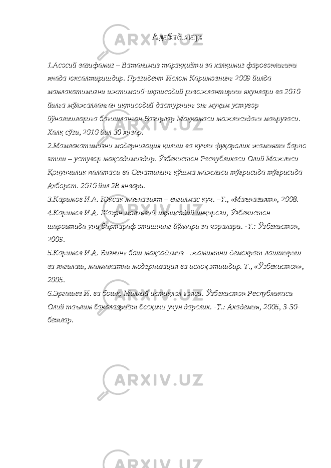 Адабиётлар: 1.Асосий вазифамиз – Ватанимиз тараққиёти ва халқимиз фаровонлигини янада юксалтиришдир. Президент Ислом Каримовнинг 2009 йилда мамлакатимизни ижтимоий-иқтисодий ривожлантириш якунлари ва 2010 йилга мўлжалланган иқтисодий дастурнинг энг муҳим устувор йўналишларига бағишланган Вазирлар Маҳкамаси мажлисидаги маърузаси. Халқ сўзи, 2010 йил 30 январ. 2.Мамлакатимизни модернизация қилиш ва кучли фуқаролик жамияти барпо этиш – устувор мақсадимиздир. Ўзбекистон Республикаси Олий Мажлиси Қонунчилик палатаси ва Сенатининг қўшма мажлиси тўғрисида тўғрисида Ахборот. 2010 йил 28 январь. 3.Каримов И.А. Юксак маънавият – енгилмас куч. –Т., «Маънавият», 2008. 4.Каримов И.А. Жаҳон молиявий-иқтисодий инқирози, Ўзбекистон шароитида уни бартараф этишнинг йўллари ва чоралари. -Т.: Ўзбекистон, 2009. 5.Каримов И.А. Бизнинг бош мақсадимиз - жамиятни демократ-лаштириш ва янгилаш, мамлакатни модернизация ва ислоҳ этишдир. Т., «Ўзбекистон», 2005. 6.Эргашев И. ва бошқ. Миллий истиқлол ғояси. Ўзбекистон Республикаси Олий таълим бакалавриат босқичи учун дарслик. -Т.: Академия, 2005, 3-30- бетлар. 