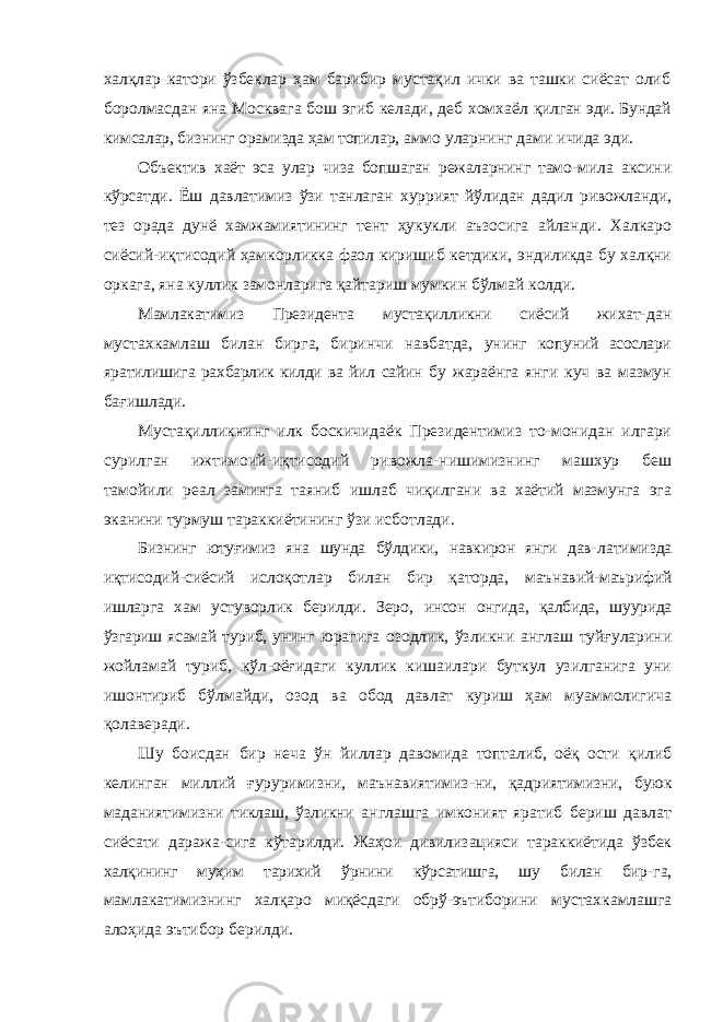 халқлар катори ўзбеклар ҳам барибир мустақил ички ва ташки сиёсат олиб боролмасдан яна Москвага бош эгиб келади, деб хомхаёл қилган эди. Бундай кимсалар, бизнинг орамизда ҳам топилар, аммо уларнинг дами ичида эди. Объектив хаёт эса улар чиза бопшаган режаларнинг тамо- мила аксини кўрсатди. Ёш давлатимиз ўзи танлаган хуррият йўлидан дадил ривожланди, тез орада дунё хамжамиятининг тент ҳукукли аъзосига айланди. Халкаро сиёсий-иқтисодий ҳамкорликка фаол киришиб кетдики, эндиликда бу халқни оркага, яна куллик замонларига қайтариш мумкин бўлмай колди. Мамлакатимиз Президента мустақилликни сиёсий жихат- дан мустахкамлаш билан бирга, биринчи навбатда, унинг копуний асослари яратилишига рахбарлик килди ва йил сайин бу жараёнга янги куч ва мазмун бағишлади. Мустақилликнинг илк боскичидаёк Президентимиз то- монидан илгари сурилган ижтимоий-иқтисодий ривожла-нишимизнинг машхур беш тамойили реал заминга таяниб ишлаб чиқилгани ва хаётий мазмунга эга эканини турмуш тараккиётининг ўзи исботлади. Бизнинг ютуғимиз яна шунда бўлдики, навкирон янги дав- латимизда иқтисодий-сиёсий ислоқотлар билан бир қаторда, маънавий-маърифий ишларга хам устуворлик берилди. Зеро, инсон онгида, қалбида, шуурида ўзгариш ясамай туриб, унинг юрагига озодлик, ўзликни англаш туйғуларини жойламай туриб, кўл-оёғидаги куллик кишаилари буткул узилганига уни ишонтириб бўлмайди, озод ва обод давлат куриш ҳам муаммолигича қолаверади. Шу боисдан бир неча ўн йиллар давомида топталиб, оёқ ости қилиб келинган миллий ғуруримизни, маънавиятимиз- ни, қадриятимизни, буюк маданиятимизни тиклаш, ўзликни англашга имконият яратиб бериш давлат сиёсати даража- сига кўтарилди. Жаҳои дивилизацияси тараккиётида ўзбек халқининг муҳим тарихий ўрнини кўрсатишга, шу билан бир- га, мамлакатимизнинг халқаро миқёсдаги обрў-эътиборини мустахкамлашга алоҳида эътибор берилди. 