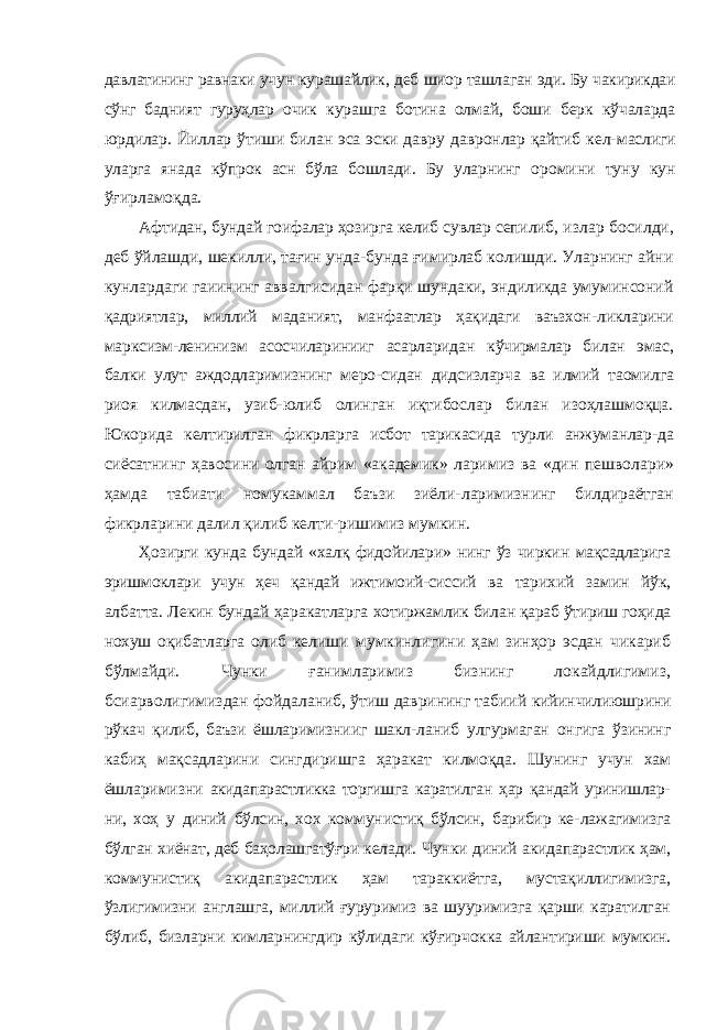 давлатининг равнаки учун курашайлик, деб шиор ташлаган эди. Бу чакирикдаи сўнг бадният гуруҳлар очик курашга ботина олмай, боши берк кўчаларда юрдилар. Йиллар ўтиши билан эса эски давру давронлар қайтиб кел- маслиги уларга янада кўпрок асн бўла бошлади. Бу уларнинг оромини туну кун ўғирламоқда. Афтидан, бундай гоифалар ҳозирга келиб сувлар сепилиб, излар босилди, деб ўйлашди, шекилли, тағин унда-бунда ғимирлаб колишди. Уларнинг айни кунлардаги гаиининг аввалгисидан фарқи шундаки, эндиликда умуминсоний қадриятлар, миллий маданият, манфаатлар ҳақидаги ваъзхон- ликларини марксизм-ленинизм асосчиларинииг асарларидан кўчирмалар билан эмас, балки улут аждодларимизнинг меро- сидан дидсизларча ва илмий таомилга риоя килмасдан, узиб- юлиб олинган иқтибослар билан изоҳлашмоқца. Юкорида келтирилган фикрларга исбот тарикасида турли анжуманлар- да сиёсатнинг ҳавосини олган айрим «академик» ларимиз ва «дин пешволари» ҳамда табиати номукаммал баъзи зиёли- ларимизнинг билдираётган фикрларини далил қилиб келти- ришимиз мумкин. Ҳозирги кунда бундай «халқ фидойилари» нинг ўз чиркин мақсадларига эришмоклари учун ҳеч қандай ижтимоий-сиссий ва тарихий замин йўк, албатта. Лекин бундай ҳаракатларга хотиржамлик билан қараб ўтириш гоҳида нохуш оқибатларга олиб келиши мумкинлигини ҳам зинҳор эсдан чикариб бўлмайди. Чунки ғанимларимиз бизнинг локайдлигимиз, бсиарволигимиздан фойдаланиб, ўтиш даврининг табиий кийинчилиюшрини рўкач қилиб, баъзи ёшларимизнииг шакл- ланиб улгурмаган онгига ўзининг кабиҳ мақсадларини сингдиришга ҳаракат килмоқда. Шунинг учун хам ёшларимизни акидапарастликка торгишга каратилган ҳар қандай уринишлар- ни, хоҳ у диний бўлсин, хох коммунистиқ бўлсин, барибир ке- лажагимизга бўлган хиёнат, деб баҳолашгатўғри келади. Чун ки диний акидапарастлик ҳам, коммунистиқ акидапарастлик ҳам тараккиётга, мустақиллигимизга, ўзлигимизни англашга, миллий ғуруримиз ва шууримизга қарши каратилган бўлиб, бизларни кимларнингдир кўлидаги кўғирчокка айлантириши мумкин. 