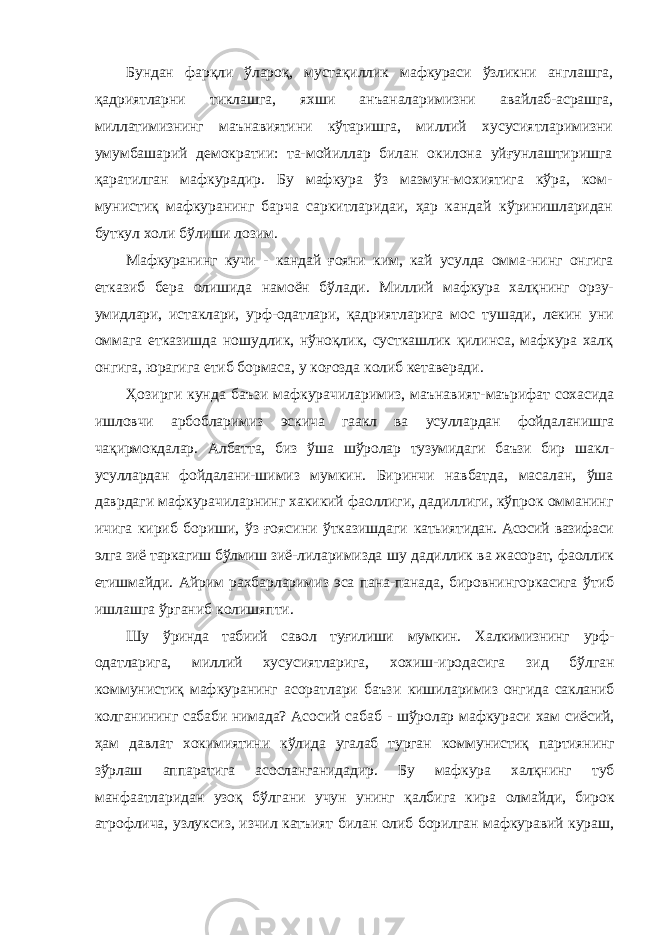 Бундан фарқли ўлароқ, мустақиллик мафкураси ўзликни англашга, қадриятларни тиклашга, яхши анъаналаримизни авайлаб-асрашга, миллатимизнинг маънавиятини кўтаришга, миллий хусусиятларимизни умумбашарий демократии: та- мойиллар билан окилона уйғунлаштиришга қаратилган мафкурадир. Бу мафкура ўз мазмун-мохиятига кўра, ком- мунистиқ мафкуранинг барча саркитларидаи, ҳар кандай кўринишларидан буткул холи бўлиши лозим. Мафкуранинг кучи - кандай ғояни ким, кай усулда омма- нинг онгига етказиб бера олишида намоён бўлади. Миллий мафкура халқнинг орзу- умидлари, истаклари, урф-одатлари, қадриятларига мос тушади, лекин уни оммага етказишда ношудлик, нўноқлик, сусткашлик қилинса, мафкура халқ онгига, юрагига етиб бормаса, у коғозда колиб кетаверади. Ҳозирги кунда баъзи мафкурачиларимиз, маънавият- маърифат сохасида ишловчи арбобларимиз эскича гаакл ва усуллардан фойдаланишга чақирмокдалар. Албатта, биз ўша шўролар тузумидаги баъзи бир шакл- усуллардан фойдалани- шимиз мумкин. Биринчи навбатда, масалан, ўша даврдаги мафкурачиларнинг хакикий фаоллиги, дадиллиги, кўпрок омманинг ичига кириб бориши, ўз ғоясини ўтказишдаги катьиятидан. Асосий вазифаси элга зиё таркагиш бўлмиш зиё- лиларимизда шу дадиллик ва жасорат, фаоллик етишмайди. Айрим рахбарларимиз эса пана-панада, бировнингоркасига ўтиб ишлашга ўрганиб колишяпти. Шу ўринда табиий савол туғилиши мумкин. Халкимизнинг урф- одатларига, миллий хусусиятларига, хохиш-иродасига зид бўлган коммунистиқ мафкуранинг асоратлари баъзи кишиларимиз онгида сакланиб колганининг сабаби нимада? Асосий сабаб - шўролар мафкураси хам сиёсий, ҳам давлат хокимиятини кўлида угалаб турган коммунистиқ партиянинг зўрлаш аппаратига асосланганидадир. Бу мафкура халқнинг туб манфаатларидан узоқ бўлгани учун унинг қалбига кира олмайди, бирок атрофлича, узлуксиз, изчил катъият билан олиб борилган мафкуравий кураш, 