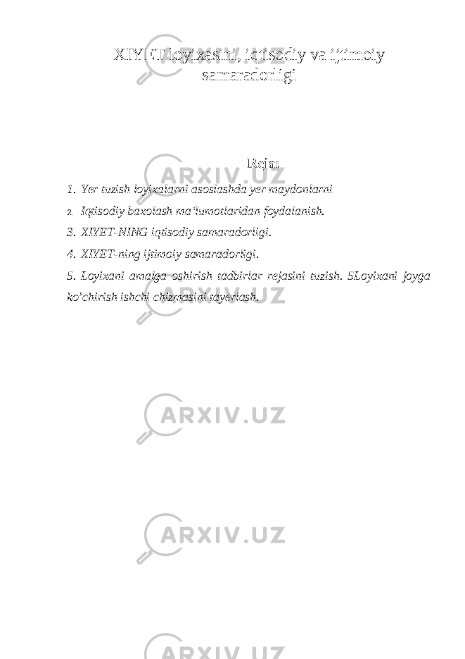 XIYET loyixasini, iqtisodiy va ijtimoi y samaradorligi Reja: 1. Yer tuzish loyixalarni asoslashda yer maydonlarni 2. I qtisodiy baxolash ma‘lumotlaridan foydalanish. 3. XIYET-NING iqtisodiy samaradorligi. 4. XIYET-ning ijtimoiy samaradorligi. 5. Loyixani amalga oshirish tadbirlar rejasini tuzish. 5Loyixani joyga ko’chirish ishchi chizmasini tayerlash. 