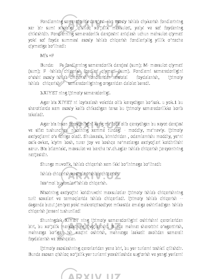 Fondlarning samaradorlik darajasi—bu asosiy ishlab chpkarish fondlarining xar bir sumi xisobiga qishloq xo’jalik maxsuloti, yalpi va sof foydaning chikishidir. Fondlarning samaradorlik darajasini aniqlash uchun mahsulot qiymati yoki sof foyda summasi asosiy ishlab chiqarish fondlariplig yillik o’rtacha qiymatiga bo’linadi: Mfs =F Bunda: Fs-fondlarning samaradorlik darajasi (sum); M- maxsulot qiymati (sum); F -ishlab chiqarish fondlari qiymati (sum). Fondlarni samaradorligini o’sishi asosiy ishlab chiqarish fondlaridan ratsioial foydalanish, ijtimoiy ishlab chiqarish samaradorligining ortganidan dalolat beradi. 3.XIYET ning ijtimoiy samaradorligi. Agar biz XIYET ni loyixalash vaktida olib karaydigan bo’lsak. u yok.1 bu sharoitlarda xam asosiy kelib chikadigan iarsa bu ijtimoiy samaradorllkka borib takaladi. Agar biz inson farovonligini keng ma‘ioda olib qaraydigan bu xayot darajasi va sifat tushunchasi nisoining xamma turdagi - moddiy, ma‘naviy. ijtimoiy extiyojlarni o’z ichiga oladi. Shubxasiz, birnichidan , odamlarnish: moddiy, ya‘ni ozik-ovkat, kiyim bosh, turar joy va boshqa ne‘matlarga extiyojlari koidirilishi zarur. Biz bilamizki, maxsulot va barcha is‘.ch.aglar ishlab chiqarish jarayonining n atijasidir. Shunga muvofik, ishlab chiqarish xam ikki bo’lnimaga bo’linadi: Ishlab chiqarish vositalari ishlab chiqarish. Iste‘mol buyumlari ishlab chiqarish. Nisoining extiyojini koidiruvchi maxsulotlar ijtimoiy ishlab chiqarishning turli soxalari va tarmoqlarida ishlab chiqariladi. Ijtimoiy ishlab chiqarish -- deganda butui jamiyat yoki makroiqtisodiyot mikesida amalga oshiriladigan ishlab chiqarish jaraeni tushuniladi Shuningdek XIYET ning ijtimoiy samaradorligini oshirishni qarorlaridan biri, bu xo’jalik markazining rivojlanishi. Bunda mehnat sharoitini o’zgartirish, mehnatga bo’lgan ish xaqini oshirish, mehnatga laeketli axolidan samarali foydalanish va boshqalar. Ijtimoiy asoslashning qarorlaridan yana biri, bu yer turlarni tashkil qilishdir. Bunda asosan qishloq xo’jalik yer turlarni yaxshilashda sug’orish va yangi yerlarni 