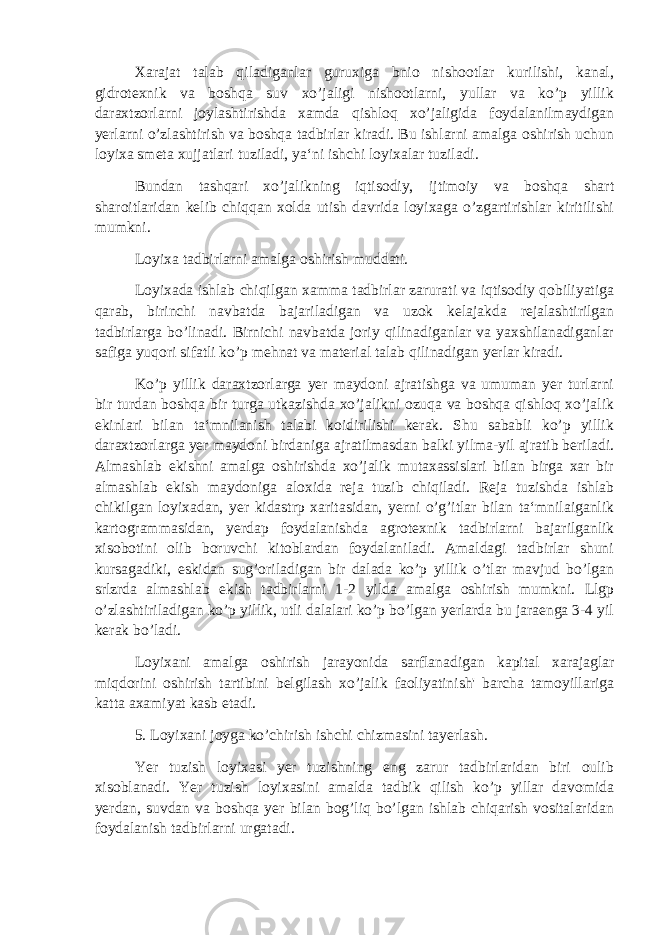 Xarajat talab qiladiganlar guruxiga bnio nishootlar kurilishi, kanal, gidrotexnik va boshqa suv xo’jaligi nishootlarni, yullar va ko’p yillik daraxtzorlarni joylashtirishda xamda qishloq xo’jaligida foydalanilmaydigan yerlarni o’zlashtirish va boshqa tadbirlar kiradi. Bu ishlarni amalga oshirish uchun loyixa smeta xujjatlari tuziladi, ya‘ni ishchi loyixalar tuziladi. Bundan tashqari xo’jalikning iqtisodiy, ijtimoiy va boshqa shart sharoitlaridan kelib chiqqan xolda utish davrida loyixaga o’zgartirishlar kiritilishi mumkni. Loyixa tadbirlarni amalga oshirish muddati. Loyixada ishlab chiqilgan xamma tadbirlar zarurati va iqtisodiy qobiliyatiga qarab, birinchi navbatda bajariladigan va uzok kelajakda rejalashtirilgan tadbirlarga bo’linadi. Birnichi navbatda joriy qilinadiganlar va yaxshilanadiganlar safiga yuqori sifatli ko’p mehnat va material talab qilinadigan yerlar kiradi. Ko’p yillik daraxtzorlarga yer maydoni ajratishga va umuman yer turlarni bir turdan boshqa bir turga utkazishda xo’jalikni ozuqa va boshqa qishloq xo’jalik ekinlari bilan ta‘mnilanish talabi koidirilishi kerak. Shu sababli ko’p yillik daraxtzorlarga yer maydoni birdaniga ajratilmasdan balki yilma-yil ajratib beriladi. Almashlab ekishni amalga oshirishda xo’jalik mutaxassislari bilan birga xar bir almashlab ekish maydoniga aloxida reja tuzib chiqiladi. Reja tuzishda ishlab chikilgan loyixadan, yer kidastrp xaritasidan, yerni o’g’itlar bilan ta‘mnilaiganlik kartogrammasidan, yerdap foydalanishda agrotexnik tadbirlarni bajarilganlik xisobotini olib boruvchi kitoblardan foydalaniladi. Amaldagi tadbirlar shuni kursagadiki, eskidan sug’oriladigan bir dalada ko’p yillik o’tlar mavjud bo’lgan srlzrda almashlab ekish tadbirlarni 1-2 yilda amalga oshirish mumkni. Llgp o’zlashtiriladigan ko’p yillik, utli dalalari ko’p bo’lgan yerlarda bu jaraenga 3-4 yil kerak bo’ladi. Loyixani amalga oshirish jarayonida sarflanadigan kapital xarajaglar miqdorini oshirish tartibini belgilash xo’jalik faoliyatinish&#39; barcha tamoyillariga katta axamiyat kasb etadi. 5. Loyixani joyga ko’chirish ishchi chizmasini tayerlash. Yer tuzish loyixasi yer tuzishning eng zarur tadbirlaridan biri oulib xisoblanadi. Yer tuzish loyixasini amalda tadbik qilish ko’p yillar davomida yerdan, suvdan va boshqa yer bilan bog’liq bo’lgan ishlab chiqarish vositalaridan foydalanish tadbirlarni urgatadi. 