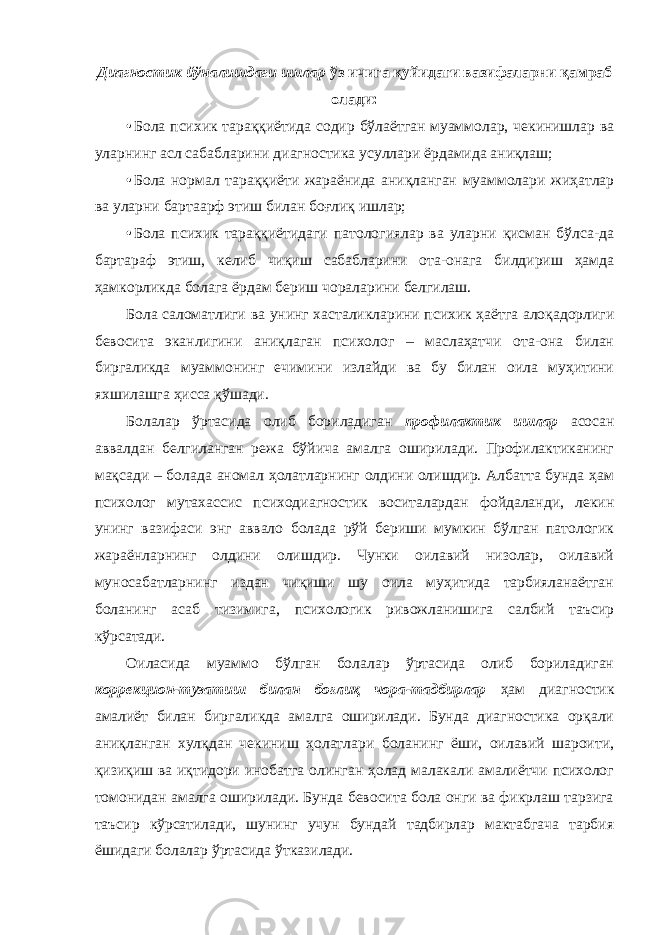 Диагностик йўналишдаги ишлар ўз ичига қуйидаги вазифаларни қамраб олади: • Бола психик тараққиётида содир бўлаётган муаммолар, чекинишлар ва уларнинг асл сабабларини диагностика усуллари ёрдамида аниқлаш; • Бола нормал тараққиёти жараёнида аниқланган муаммолари жиҳатлар ва уларни бартаарф этиш билан боғлиқ ишлар; • Бола психик тараққиётидаги патологиялар ва уларни қисман бўлса-да бартараф этиш, келиб чиқиш сабабларини ота-онага билдириш ҳамда ҳамкорликда болага ёрдам бериш чораларини белгилаш. Бола саломатлиги ва унинг хасталикларини психик ҳаётга алоқадорлиги бевосита эканлигини аниқлаган психолог – маслаҳатчи ота-она билан биргаликда муаммонинг ечимини излайди ва бу билан оила муҳитини яхшилашга ҳисса қўшади. Болалар ўртасида олиб бориладиган профилактик ишлар асосан аввалдан белгиланган режа бўйича амалга оширилади. Профилактиканинг мақсади – болада аномал ҳолатларнинг олдини олишдир. Албатта бунда ҳам психолог мутахассис психодиагностик воситалардан фойдаланди, лекин унинг вазифаси энг аввало болада рўй бериши мумкин бўлган патологик жараёнларнинг олдини олишдир. Чунки оилавий низолар, оилавий муносабатларнинг издан чиқиши шу оила муҳитида тарбияланаётган боланинг асаб тизимига, психологик ривожланишига салбий таъсир кўрсатади. Оиласида муаммо бўлган болалар ўртасида олиб бориладиган коррекцион-тузатиш билан боғлиқ чора-тадбирлар ҳам диагностик амалиёт билан биргаликда амалга оширилади. Бунда диагностика орқали аниқланган хулқдан чекиниш ҳолатлари боланинг ёши, оилавий шароити, қизиқиш ва иқтидори инобатга олинган ҳолад малакали амалиётчи психолог томонидан амалга оширилади. Бунда бевосита бола онги ва фикрлаш тарзига таъсир кўрсатилади, шунинг учун бундай тадбирлар мактабгача тарбия ёшидаги болалар ўртасида ўтказилади. 