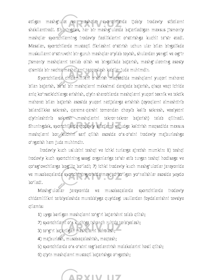 etilgan mashg‘ulot va mashqlar sportchilarda ijobiy irodaviy sifatlarni shakllantiradi. Shuningdek, har bir mashg‘ulotda bajariladigan maxsus jismoniy mashqlar sportchilarning irodaviy faolliklarini o‘stirishga kuchli ta’sir etadi. Masalan, sportchilarda mustaqil fikrlashni o‘stirish uchun ular bilan birgalikda muskullarni o‘stiruvchi bir guruh mashqlar o‘ylab topish, shulardan yengil va og‘ir jismoniy mashqlarni tanlab olish va birgalikda bajarish, mashg‘ulotning asosiy qismida bir nechta mashqlarni taqqoslash kabilar juda muhimdir. Sportchilarda chidamlilikni o‘stirish maqsadida mashqlarni yuqori mahorat bilan bajarish, ba’zi bir mashqlarni maksimal darajada bajarish, qisqa vaqt ichida aniq ko‘rsatkichlarga erishish, qiyin sharoitlarda mashqlarni yuqori texnik va taktik mahorat bilan bajarish asosida yuqori natijalarga erishish (oyoqlarni almashtirib balandlikka sakrash, qarama-qarshi tomondan chopib kelib sakrash, vaziyatni qiyinlashtirib sakrash mashqlarini takror-takror bajarish) talab qilinadi. Shuningdek, sportchilarda irodaviy sifatlarni vujudga keltirish maqsadida maxsus mashqlarni bor kuchini sarf qilish asosida o‘z-o‘zini irodaviy majburlashga o‘rgatish ham juda muhimdir. Irodaviy kuch uslubini tashqi va ichki turlarga ajratish mumkin: 1) tashqi irodaviy kuch sportchining sezgi organlariga ta’sir etib turgan tashqi hodisaga va qo‘zg‘ovchilarga bog‘liq bo‘ladi; 2) ichki irodaviy kuch mashg‘ulotlar jarayonida va musobaqalarda sportchining o‘zida mavjud bo‘lgan yo‘nalishlar asosida paydo bo‘ladi. Mashg‘ulotlar jarayonida va musobaqalarda sportchilarda irodaviy chidamlilikni tarbiyalashda murabbiyga quyidagi usullardan foydalanishni tavsiya qilamiz: 1) uyga berilgan mashqlarni to‘g‘ri bajarishni talab qilish; 2) sportchilarni o‘z kuchiga ishonch ruhida tarbiyalash; 3) to‘g‘ri bajarilgan mashqlarni baholash; 4) majburlash, musobaqalashish, maqtash; 5) sportchilarda o‘z-o‘zini rag‘batlantirish malakalarini hosil qilish; 6) qiyin mashqlarni mustaqil bajarishga o‘rgatish; 