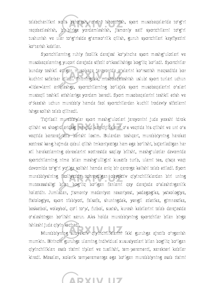 talabchanlikni xolis baholash, o‘zini ishontirish, sport musobaqalarida to‘g‘ri raqobatlashish, bir-biriga yordamlashish, jismoniy zaif sportchilarni to‘g‘ri tushunish va ular to‘g‘risida g‘amxo‘rlik qilish, guruh sportchilari kayfiyatini ko‘tarish kabilar. Sportchilarning ruhiy faollik darajasi ko‘pincha sport mashg‘ulotlari va musobaqalarning yuqori darajada sifatli o‘tkazilishiga bog‘liq bo‘ladi. Sportchilar bunday tashkil etilgan musobaqa jarayonida o‘zlarini ko‘rsatish maqsadida bor kuchini safarbar qiladi. Shuningdek, musobaqalashish uslubi sport turlari uchun «lider»larni aniqlashga, sportchilarning bo‘lajak sport musobaqalarini o‘zlari mustaqil tashkil etishlariga yordam beradi. Sport musobaqalarini tashkil etish va o‘tkazish uchun murabbiy hamda faol sportchilardan kuchli irodaviy sifatlarni ishga solish talab qilinadi. Tajribali murabbiylar sport mashg‘ulotlari jarayonini juda yaxshi idrok qilishi va shogirdlaridagi mavjud kamchiliklarni o‘z vaqtida his qilishi va uni o‘z vaqtida bartaraf etib borishi lozim. Bulardan tashqari, murabbiyning harakat xotirasi keng hajmda qabul qilish imkoniyatiga ham ega bo‘lishi, bajariladigan har xil harakatlarning obrazlarini xotirasida saqlay bilishi, mashg‘ulotlar davomida sportchilarning nima bilan mashg‘ulligini kuzatib turib, ularni tez, qisqa vaqt davomida to‘g‘ri yo‘lga solishi hamda aniq bir qarorga kelishi talab etiladi. Sport murabbiysining faoliyatida uchraydigan obyektiv qiyinchiliklardan biri uning mutaxassisligi bilan bog‘liq bo‘lgan fanlarni qay darajada o‘zlashtirganlik holatidir. Jumladan, jismoniy madaniyat nazariyasi, pedagogika, psixologiya, fiziologiya, sport tibbiyoti, falsafa, shuningdek, yengil atletika, gimnastika, basketbol, voleybol, qo‘l to‘pi, futbol, suzish, kurash kabilarini talab darajasida o‘zlashtirgan bo‘lishi zarur. Aks holda murabbiyning sportchilar bilan birga ishlashi juda qiyin kechadi. Murabbiyning subyektiv qiyinchiliklarini ikki guruhga ajratib o‘rganish mumkin. Birinchi guruhga ularning individual xususiyatlari bilan bog‘liq bo‘lgan qiyinchiliklar: asab tizimi tiplari va tuzilishi, tem-peramenti, xarakteri kabilar kiradi. Masalan, xolerik temperamentga ega bo‘lgan murabbiyning asab tizimi 