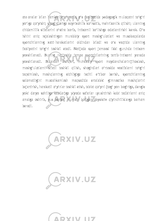 ota-onalar bilan hamkorlik o‘rnatib, o‘z faoliyatida pedagogik muloqotni to‘g‘ri yo‘lga qo‘yishi; shogirdlariga xayrixohlik ko‘rsatib, mehribonlik qilishi; ularning chidamlilik sifatlarini o‘stira borib, intizomli bo‘lishga odatlantirishi kerak. O‘z ishini aniq rejalashtirgan murabbiy sport mashg‘ulotlari va musobaqalarda sportchilarning xatti-harakatlarini oldindan biladi va o‘z vaqtida ularning faoliyatini to‘g‘ri tashkil etadi. Natijada sport jamoasi ikki guruhda intizom yaxshilanadi. Buning natijasida jamoa sportchilarining tartib-intizomi yanada yaxshilanadi. Bulardan tashqari, murabbiy sport maydonchalarinijihozlash, mashg‘ulotlarni sifatli tashkil qilish, shogirdlari o‘rtasida vazifalarni to‘g‘ri taqsimlash, mashqlarning zichligiga izchil e’tibor berish, sportchilarning salomatligini mustahkamlash maqsadida ertalabki gimnastika mashqlarini bajartirish, harakatli o‘yinlar tashkil etish, tabiat qo‘yni (tog‘ yon bag‘riga, dengiz yoki daryo sohiliga kabilar)ga piyoda safarlar uyushtirish kabi tadbirlarni aniq amalga oshirib, yuz berishi mumkin bo‘lgan obyektiv qiyinchiliklarga barham beradi. 