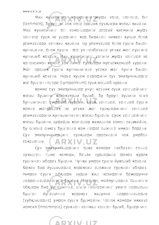 www.arxiv.uz Мия кутисининг копкогини жуфт тепа, пешона, ёш ( lacrimal е), бурун ва ток тепа оралик суяклари хосил килади. Мия кутисининг ён томонларини асосий кисмини жуфт тангача суяк ва уларнинг хар биридан чиккан кучли ёнок усимталари ташкил килади. Бу усимталар ёнок суяги билан кушилади, ёнок суяги эса уз навбатида устки жаг суягига кушилиб кетади. Мия кутисининг тагини жуфт танглай ва канотсимон хамда ток димог суяклари мустахкамлаб туради. Жаг оралик суяги купчилигида устки жаг суяги билан кушилиб кетади. Њрта кулок атрофини сут эмизувчиларга хос булган ногора ( tympanicum ) суяк коплаб туради. хамма сут эмизувчилар учун каттик суяк танглайнинг хосил булиши характерли булиб, бу бурун йулини огиз бушлигидан ажратиб туради. Суяк танглай, танглай суяги хамда жагоралик ва устки жаг суякларининг танглай усимталарини кушилишидан хосил булади. Суяк танглайнинг хосил булиши туфайли хоаналар хикилдок томон силжийди, бу огизда овкат булганда хам нафас олишга имкон беради. Сут эмизувчиларнинг суяклари орасидаги чок умрбод сакаланди. Сут эмизувчиларнинг елка камари нисбатан содда тузилган. Елка камари, баъзи турларида факат курак суягидан иборат булади. Чунки умров суяги йуколиб кетади. Факат бир йуллиларда коракоид алохида суякдан иборат. Њмров суяги оёклари турли хил вазифани бажарувчи даррандалардагина булади. Масалан, маймунларда. Олдинги оёклари бир йуналишда, яъни гавдасининг укига паралелл булган йуналишда харакат килувчи даррандаларда (туёклиларда) умров суяги булмайди. Чанок камари иккита исмсиз ( innaminata ) суякдан ташкил топган булиб, буларнинг 