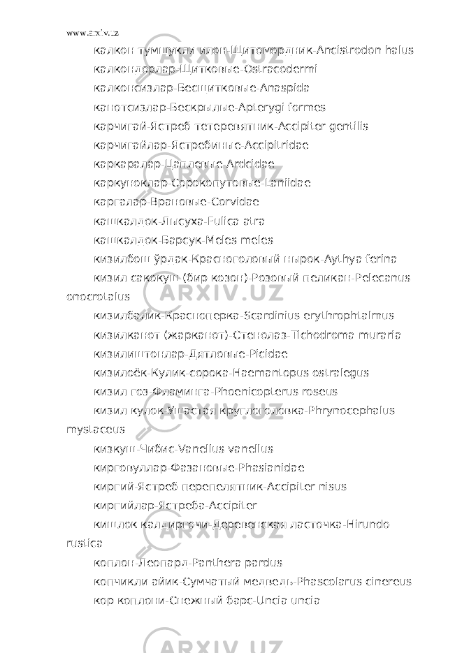 www.arxiv.uz калкон тумшукли илон-Щитомордник- Ancistrodon halus калкондорлар-Щитковые- Ostracodermi калконсизлар-Бесщитковые- Anaspida канотсизлар-Бескрылые- Apterygi formes карчигай-Ястреб тетеревятник- Accipiter gentilis карчигайлар-Ястребиные- Accipitridae каркаралар-Цаплевые- Ardcidae каркуноклар-Сорокопутовые- Laniidae каргалар-Врановые- Corvidae кашкалдок-Лысуха- Fulica atra кашкалдок-Барсук- Meles meles кизилбош ўрдак-Красноголовый нырок- Aythya ferina кизил сакокуш (бир козон)-Розовый пеликан- Pelecanus onocrotalus кизилбалик-Красноперка- Scardinius erythrophtalmus кизилканот (жарканот)-Стенолаз- Tichodroma muraria кизилиштонлар-Дятловые- Picidae кизилоёк-Кулик-сорока- Haemantopus ostralegus кизил гоз-Фламинга- Phoenicopterus roseus кизил кулок-Ушастая круглоголовка- Phrynocephalus myst а ceus кизкуш-Чибис- Vanellus vanellus кирговуллар-Фазановые- Phasianidae киргий-Ястреб перепелятник- Accipiter nisus киргийлар-Ястреба- Accipiter кишлок калдиргочи-Деревенская ласточка- Hirundo rustica коплон-Леопард- Panthera pardus копчикли айик-Сумчатый медведь- Phascolarus cinereus кор коплони-Снежный барс- Uncia uncia 