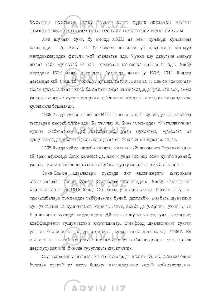 борлиги гоясини 1905 йилда олга сурганларидан кейин психологияда ителлектуал тестлар назарияси кенг ёйилди. Ана шундан сунг, бу метод АКШ да кенг куламда кулланила бошланди. А. Бине ва Т. Симон шкаласи уз даврининг машхур методикаларидан фахрли жой эгаллаган эди. Чунки шу давргача мазкур шкала каби мураккаб ва кенг камровли методика яратилган эди. Ушбу методика 1905 йилда яратилган булса-да, лекин у 1908, 1911 йиллар давомида кайта ишлаб чикилди. Бу шкалалар А. Бине ва Т. Симон томонидан аклан зукко ва аклан заиф болаларни ажратиш максадида тузилган эди, аммо улар психологик хусусиятларининг бошка жихатларини тадкик килишга хам кулланила бошланди. 1905 йилда тузилган шкала 50 та ташкил топган булиб, уз ичига катор тестларни камраб олган эди. Бу тестлар А. Бине томонидан «Интеллектнинг мухим жабхалари» деб хисобланиб, улар мухокама, мулохаза ва тушунчалардан иборат катор функцияларни бажаришга мулжалланган. 1908 йилда кайта ишлаб чикилган иккинчи /2/ шкала эса биринчисидан айтарли даражада фарк килмаса-да, лекин унда тестлар сони купайтирилиб, уларнинг хаммаси ёш даражалари буйича туркумларга ажратиб чикилган. Бине-Симон шкалалари орасида энг яшовчанроги америкача вариантлардан бири булган Стенфорд тахриридир. Ушбу тахрирнинг биринчи варианти 1916 йилда Стенфорд университетида Термен ва унинг хамкасабалари томонидан тайёрланган булиб, дастлабки манбага шунчалик куп узгариши ва кушимчалар киритилганки, окибатда уларнинг узини янги бир шкаласи вужудга келтирилган. Айнан ана шу вариантда улар интеллект коэффициенти тушунчасини киритадилар. Стенфорд шкаласининг сунгги учинчи тахрири эса бизда хозиргача кулланилиб келинмокда /1960/. Бу тахрирнинг асосий хусусияти шундаки, унга жойлаштирилган тестлар ёш давр хусусиятига биноан гурухларга ажратилган. Стенфорд-Бине шкаласи катор тестлардан иборат булиб, 2 /икки/ ёшли боладан тортиб то катта ёшдаги инсонларнинг аклий кобилиятларини 