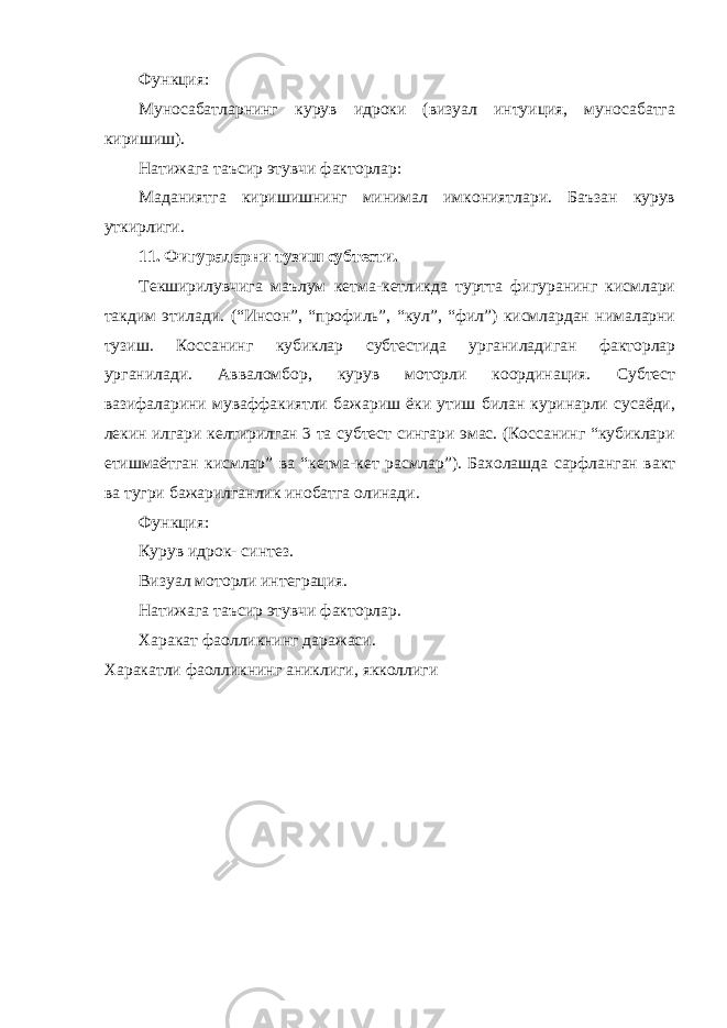 Функция: Муносабатларнинг курув идроки (визуал интуиция, муносабатга киришиш). Натижага таъсир этувчи факторлар: Маданиятга киришишнинг минимал имкониятлари. Баъзан курув уткирлиги. 11. Фигураларни тузиш субтести. Текширилувчига маълум кетма-кетликда туртта фигуранинг кисмлари такдим этилади. (“Инсон”, “профиль”, “кул”, “фил”) кисмлардан нималарни тузиш. Коссанинг кубиклар субтестида урганиладиган факторлар урганилади. Авваломбор, курув моторли координация. Субтест вазифаларини муваффакиятли бажариш ёки утиш билан куринарли сусаёди, лекин илгари келтирилган 3 та субтест сингари эмас. (Коссанинг “кубиклари етишмаётган кисмлар” ва “кетма-кет расмлар”). Бахолашда сарфланган вакт ва тугри бажарилганлик инобатга олинади. Функция: Курув идрок- синтез. Визуал моторли интеграция. Натижага таъсир этувчи факторлар. Харакат фаолликнинг даражаси. Харакатли фаолликнинг аниклиги, якколлиги 