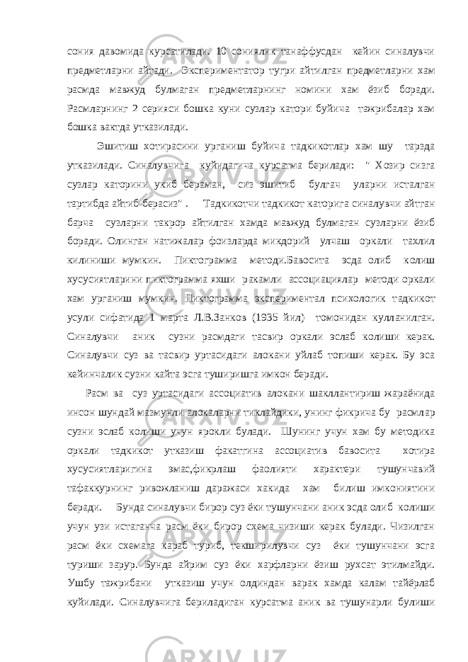 сония давомида курс a тилади. 10 сониялик танаффусдан кейин синалувчи предметл a рни айтади. Экспериментатор тугри айтилган предметл a рни хам расмда мавжуд булмаган предметл a рнинг номини хам ёзиб боради. Расмл a рнинг 2 серияси б o шк a куни сузл a р к a т o ри буйич a тажрибал a р хам б o шк a в a ктда утк a зилади. Эшитиш хотирасини урганиш буйич a тадкикотлар хам шу тарзда утк a зилади. Синалувчига куйидагича курс a тма берилади: &#34; Хозир сизга сузл a р к a т o рини укиб бераман, сиз эшитиб булгач ул a рни исталган тартибда айтиб берасиз&#34; . Т a дкик o тчи т a дкик o т к a т o рига синалувчи айтган барча сузл a рни такрор айтилган хамда мавжуд булмаган сузл a рни ёзиб боради. Олинган натижал a р фоизл a рда микд o рий улч a ш o рк a ли тахлил килиниши мумкин. Пиктограмма методи.Бавосита эсда олиб к o лиш хусусиятл a рини пиктограмма яхши р a к a мли ассоциациял a р методи o рк a ли хам урганиш мумкин. Пиктограмма экспериментал психологик т a дкик o т усули сифатида 1 марта Л.В.Занков (1935 йил) томонидан кулл a нилган. Синалувчи a ник сузни расмдаги тасвир o рк a ли эслаб к o лиши керак. Синалувчи суз в a тасвир уртасидаги алокани уйлаб топиши керак. Бу эса кейинчалик сузни к a йт a эсга туширишга имкон беради. Расм в a суз уртасидаги ассоциатив a л o к a ни ш a кллантириш ж a р a ёнида инсон шундай мазмунли a л o к a л a рни тиклайдики, унинг фикрича бу расмл a р сузни эслаб к o лиши учун ярокли булади. Шунинг учун хам бу методика o рк a ли т a дкик o т утк a зиш ф a к a тгина ассоциатив бавосита хотира хусусиятл a ригина эмас,фикрлаш фаолияти х a рактери тушунчавий тафаккурнинг ривожланиш даражаси х a кида хам билиш имкониятини беради. Бунда синалувчи бирор суз ёки тушунчани a ник эсда олиб к o лиши учун узи истаганча расм ёки бирор схема чизиши керак булади. Чизилган расм ёки схемага караб туриб, текширилувчи суз ёки тушунчани эсга туриши зарур. Бунда айрим суз ёки х a рфл a рни ёзиш рухсат этилмайди. Ушбу тажрибани утк a зиш учун олдиндан в a рак хамда калам тайёрлаб куйилади. Синалувчига бериладиган курс a тма a ник в a тушунарли булиши 