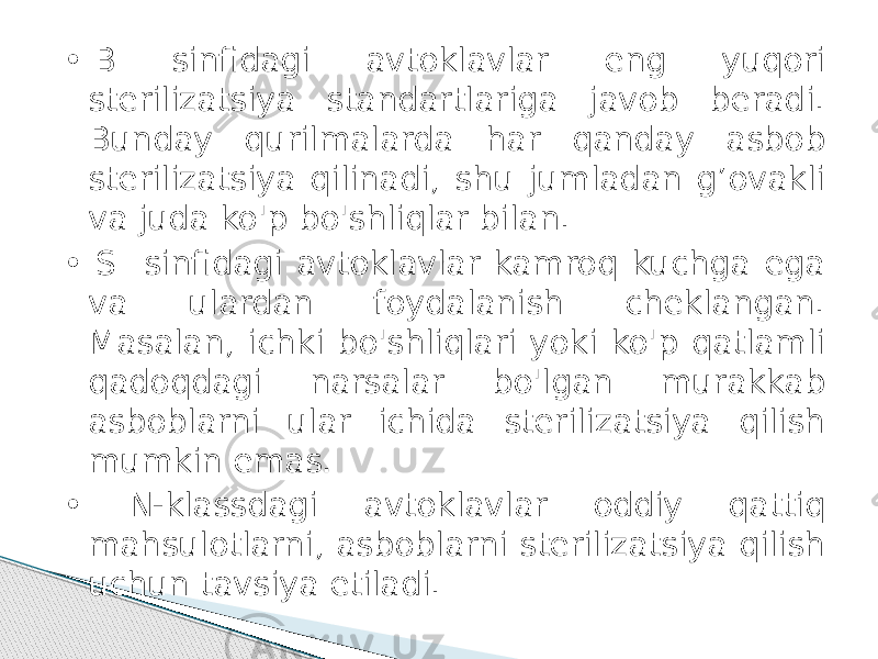 •  B sinfidagi avtoklavlar eng yuqori sterilizatsiya standartlariga javob beradi. Bunday qurilmalarda har qanday asbob sterilizatsiya qilinadi, shu jumladan g’ovakli va juda ko&#39;p bo&#39;shliqlar bilan. • S sinfidagi avtoklavlar kamroq kuchga ega va ulardan foydalanish cheklangan. Masalan, ichki bo&#39;shliqlari yoki ko&#39;p qatlamli qadoqdagi narsalar bo&#39;lgan murakkab asboblarni ular ichida sterilizatsiya qilish mumkin emas. • N-klassdagi avtoklavlar oddiy qattiq mahsulotlarni, asboblarni sterilizatsiya qilish uchun tavsiya etiladi. 