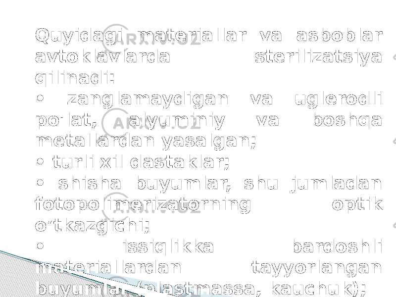 Quyidagi materiallar va asboblar avtoklavlarda sterilizatsiya qilinadi: • zanglamaydigan va uglerodli po&#39;lat, alyuminiy va boshqa metallardan yasalgan; • turli xil dastaklar; • shisha buyumlar, shu jumladan fotopolimerizatorning optik o’tkazgichi; • issiqlikka bardoshli materiallardan tayyorlangan buyumlar (plastmassa, kauchuk); Sarf materiallari (doka, paxta momig&#39;i). 